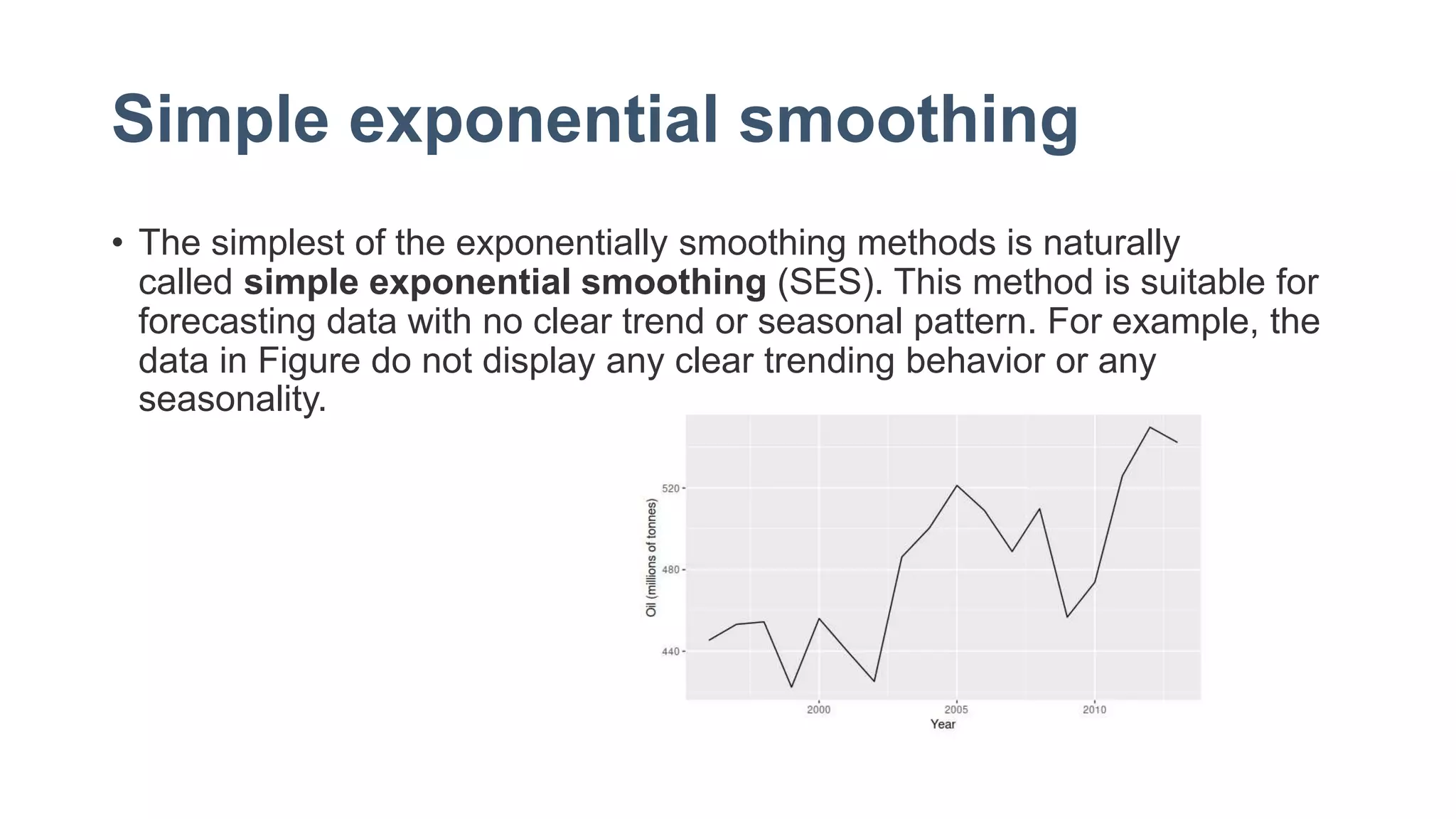 Simple exponential smoothing
• The simplest of the exponentially smoothing methods is naturally
called simple exponential smoothing (SES). This method is suitable for
forecasting data with no clear trend or seasonal pattern. For example, the
data in Figure do not display any clear trending behavior or any
seasonality.
 
