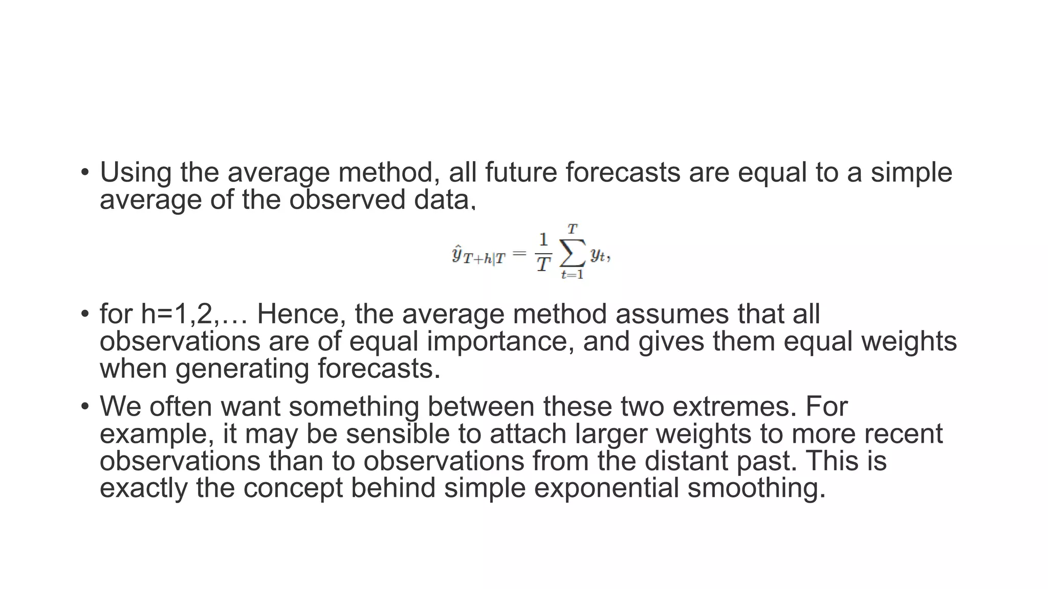• Using the average method, all future forecasts are equal to a simple
average of the observed data,
• for h=1,2,… Hence, the average method assumes that all
observations are of equal importance, and gives them equal weights
when generating forecasts.
• We often want something between these two extremes. For
example, it may be sensible to attach larger weights to more recent
observations than to observations from the distant past. This is
exactly the concept behind simple exponential smoothing.
 