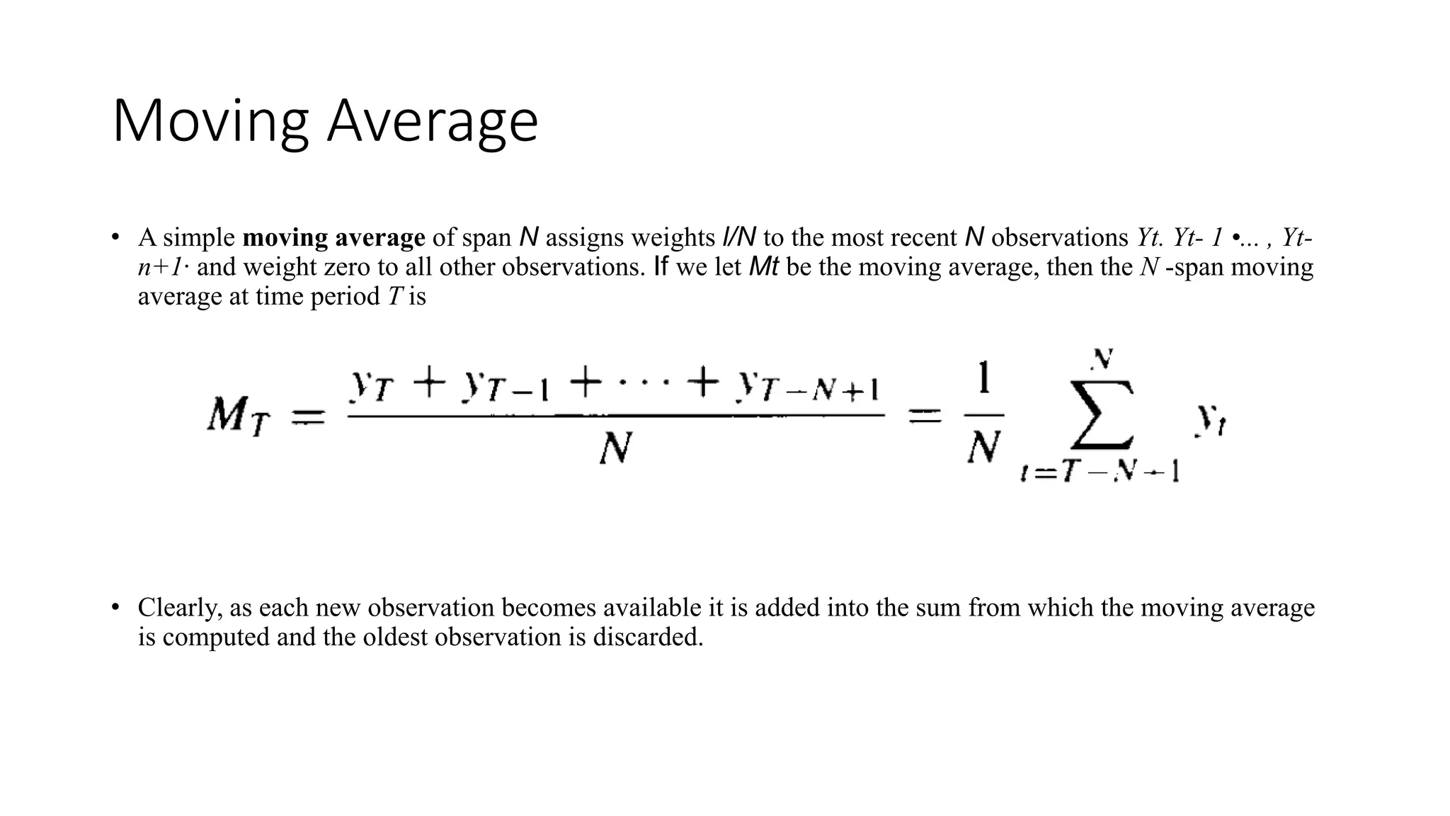 Moving Average
• A simple moving average of span N assigns weights l/N to the most recent N observations Yt. Yt- 1 •... , Yt-
n+1· and weight zero to all other observations. If we let Mt be the moving average, then the N -span moving
average at time period T is
• Clearly, as each new observation becomes available it is added into the sum from which the moving average
is computed and the oldest observation is discarded.
 