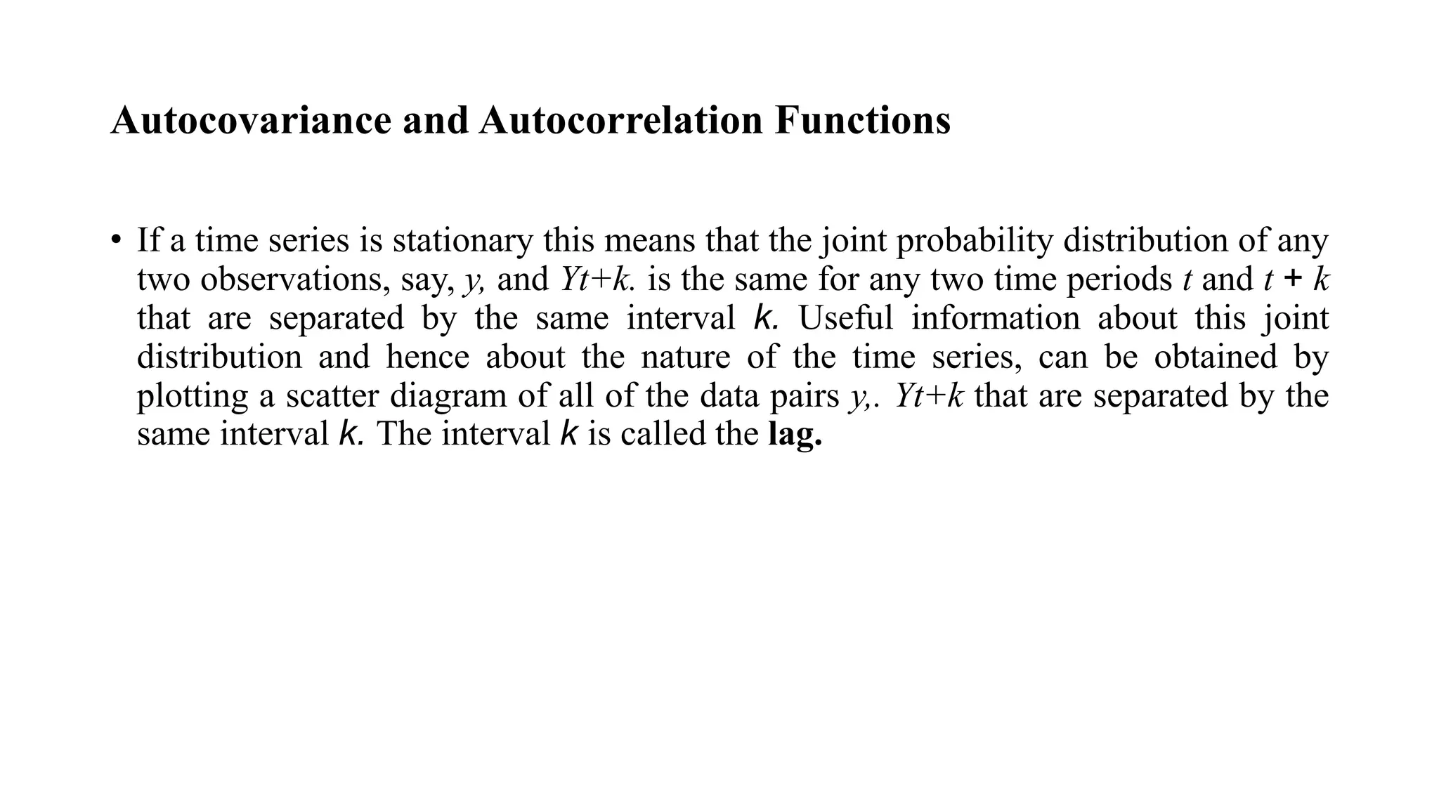 Autocovariance and Autocorrelation Functions
• If a time series is stationary this means that the joint probability distribution of any
two observations, say, y, and Yt+k. is the same for any two time periods t and t + k
that are separated by the same interval k. Useful information about this joint
distribution and hence about the nature of the time series, can be obtained by
plotting a scatter diagram of all of the data pairs y,. Yt+k that are separated by the
same interval k. The interval k is called the lag.
 