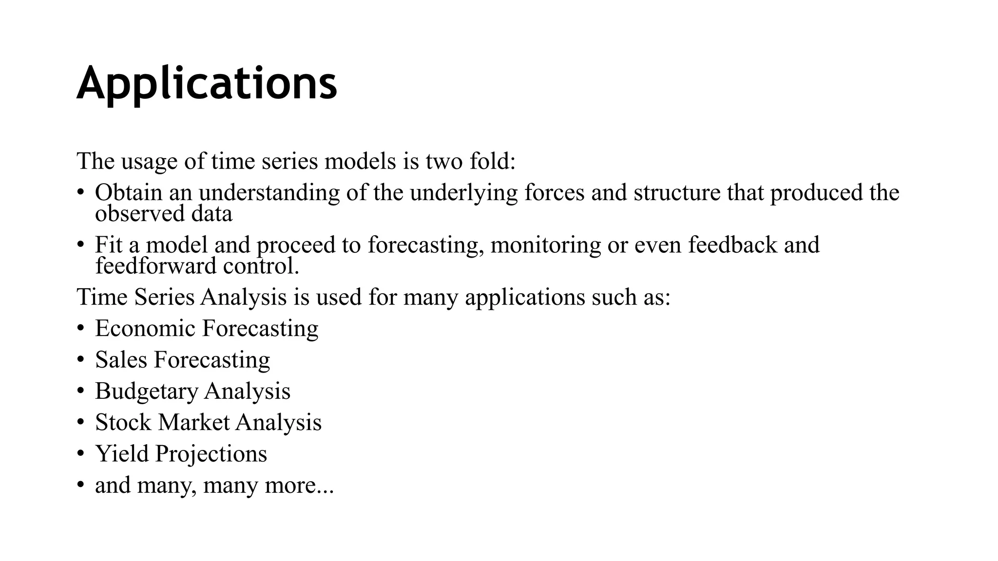 Applications
The usage of time series models is two fold:
• Obtain an understanding of the underlying forces and structure that produced the
observed data
• Fit a model and proceed to forecasting, monitoring or even feedback and
feedforward control.
Time Series Analysis is used for many applications such as:
• Economic Forecasting
• Sales Forecasting
• Budgetary Analysis
• Stock Market Analysis
• Yield Projections
• and many, many more...
 