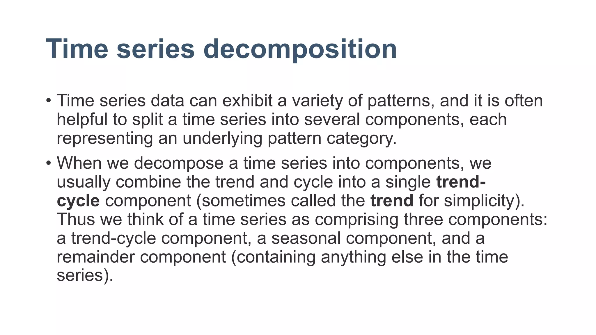 Time series decomposition
• Time series data can exhibit a variety of patterns, and it is often
helpful to split a time series into several components, each
representing an underlying pattern category.
• When we decompose a time series into components, we
usually combine the trend and cycle into a single trend-
cycle component (sometimes called the trend for simplicity).
Thus we think of a time series as comprising three components:
a trend-cycle component, a seasonal component, and a
remainder component (containing anything else in the time
series).
 