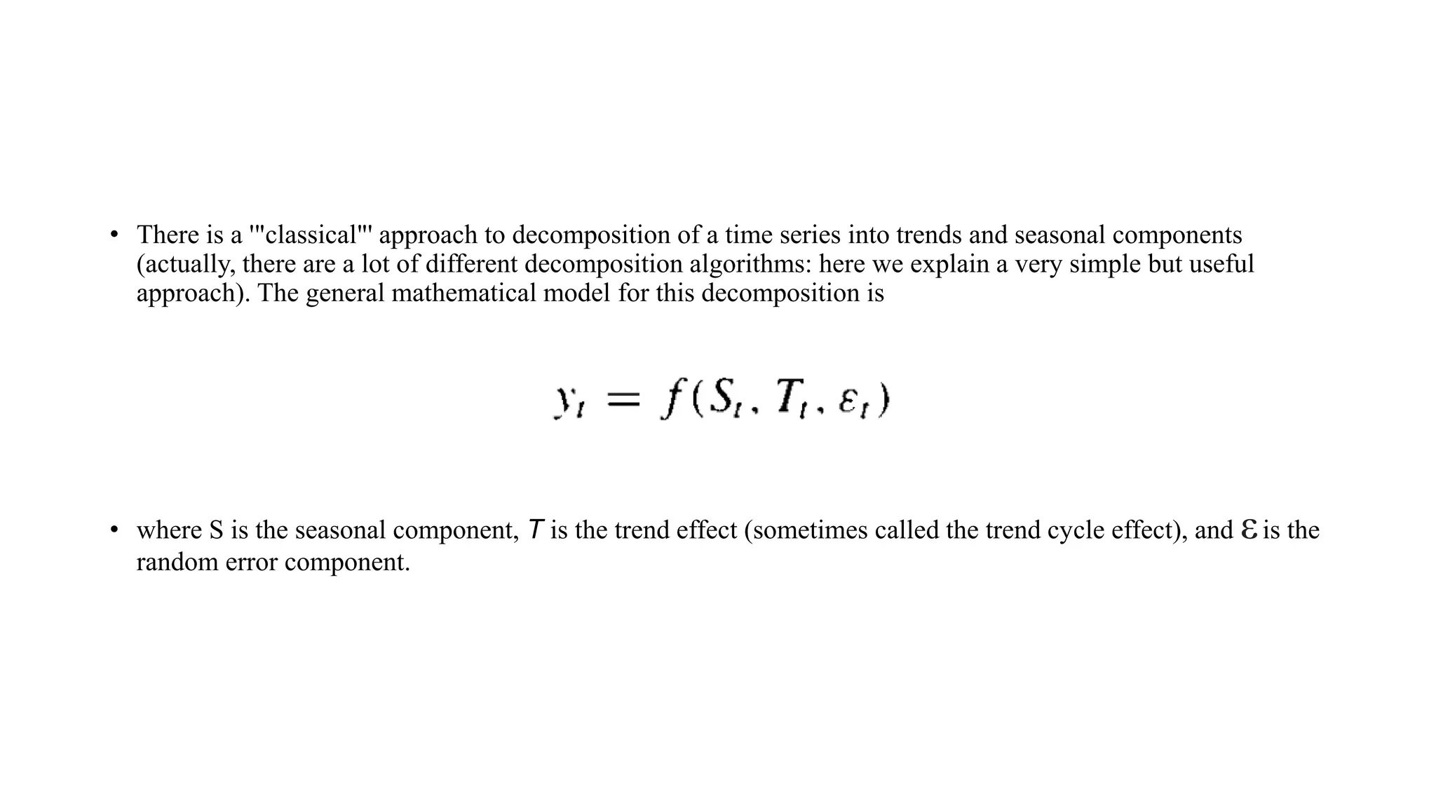 • There is a '"classical"' approach to decomposition of a time series into trends and seasonal components
(actually, there are a lot of different decomposition algorithms: here we explain a very simple but useful
approach). The general mathematical model for this decomposition is
• where S is the seasonal component, T is the trend effect (sometimes called the trend cycle effect), and εis the
random error component.
 