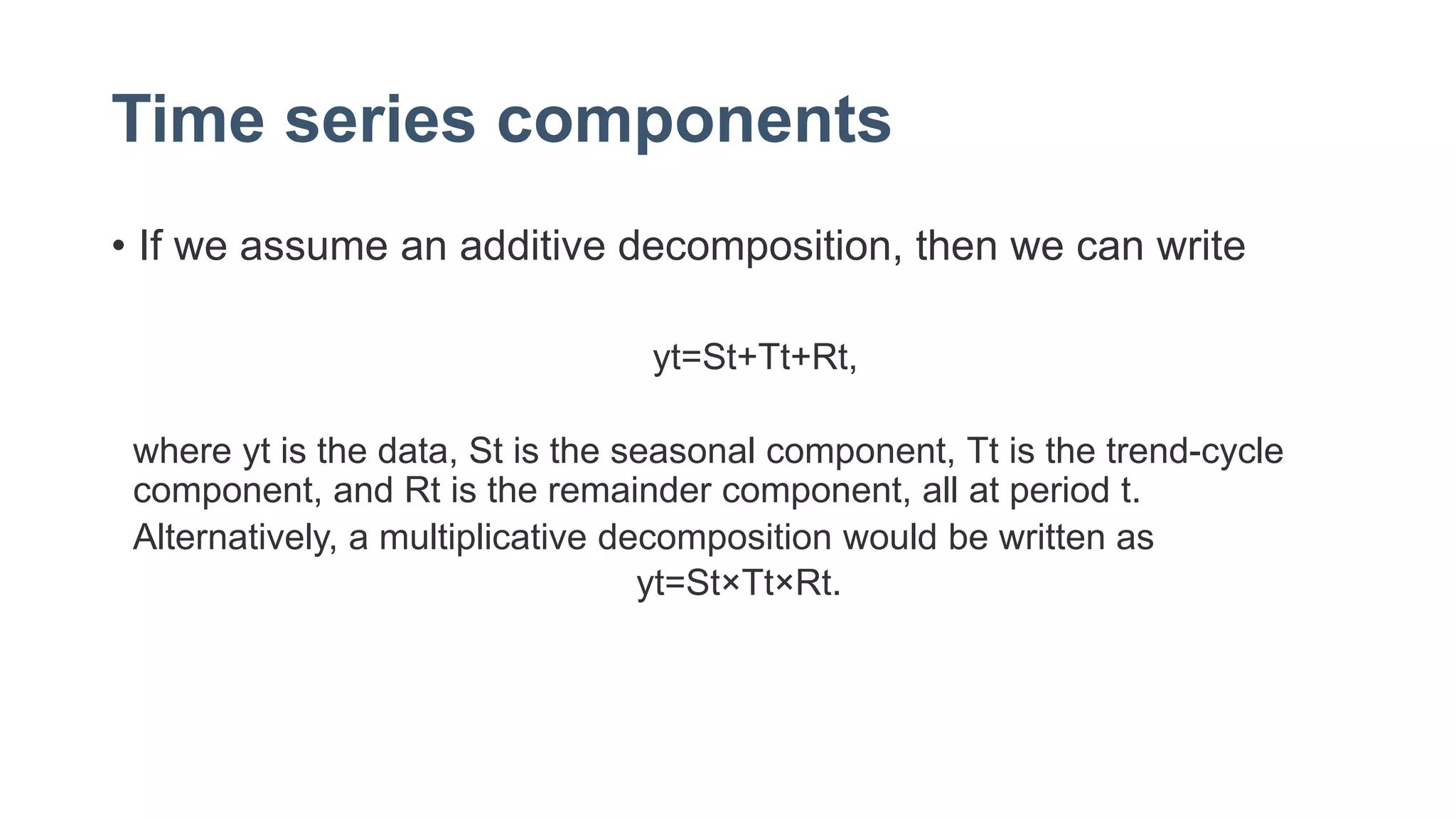 Time series components
• If we assume an additive decomposition, then we can write
yt=St+Tt+Rt,
where yt is the data, St is the seasonal component, Tt is the trend-cycle
component, and Rt is the remainder component, all at period t.
Alternatively, a multiplicative decomposition would be written as
yt=St×Tt×Rt.
 