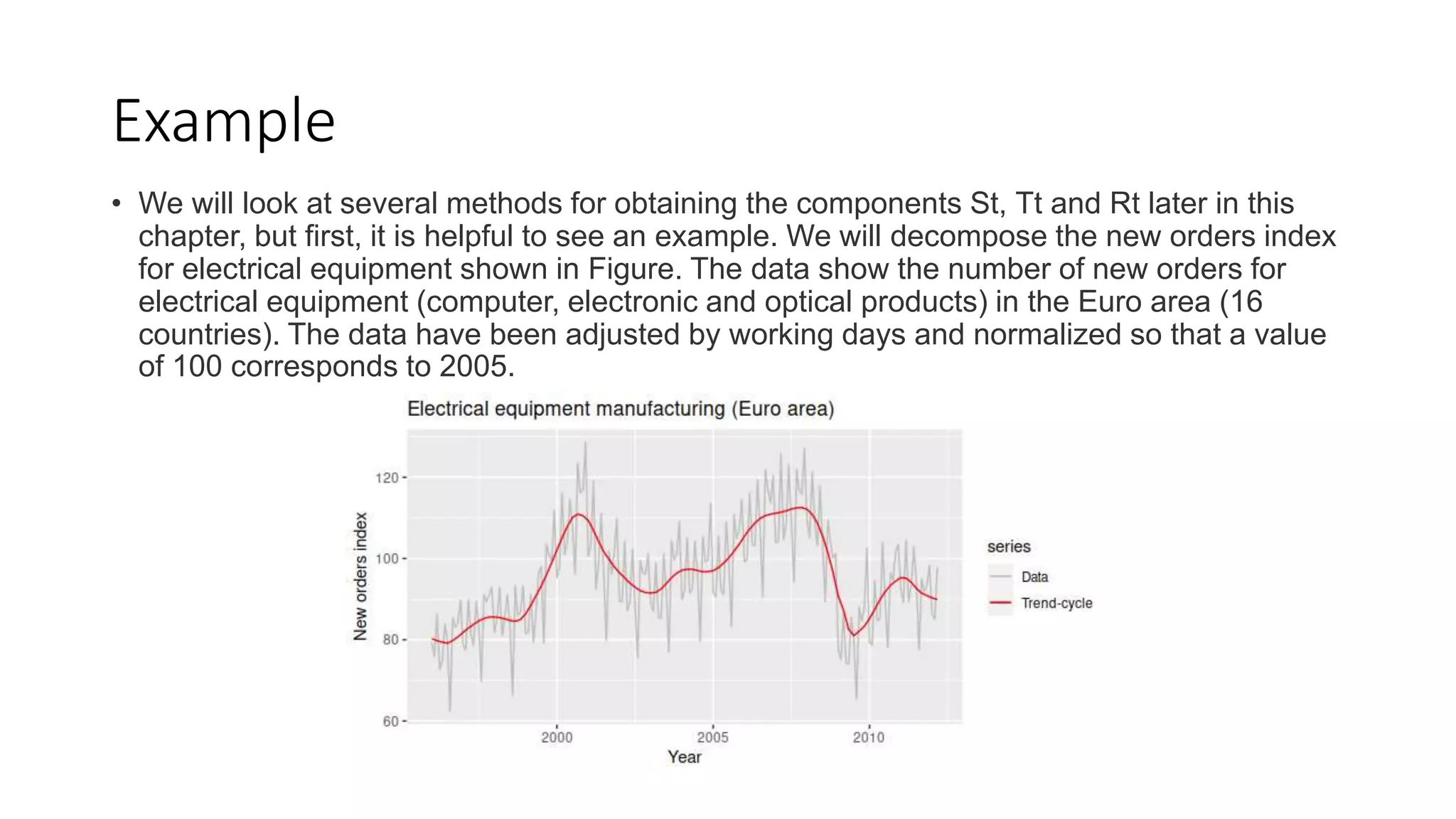 Example
• We will look at several methods for obtaining the components St, Tt and Rt later in this
chapter, but first, it is helpful to see an example. We will decompose the new orders index
for electrical equipment shown in Figure. The data show the number of new orders for
electrical equipment (computer, electronic and optical products) in the Euro area (16
countries). The data have been adjusted by working days and normalized so that a value
of 100 corresponds to 2005.
 