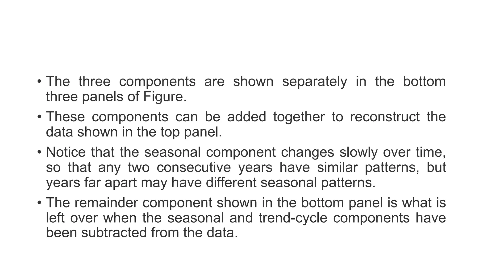 • The three components are shown separately in the bottom
three panels of Figure.
• These components can be added together to reconstruct the
data shown in the top panel.
• Notice that the seasonal component changes slowly over time,
so that any two consecutive years have similar patterns, but
years far apart may have different seasonal patterns.
• The remainder component shown in the bottom panel is what is
left over when the seasonal and trend-cycle components have
been subtracted from the data.
 
