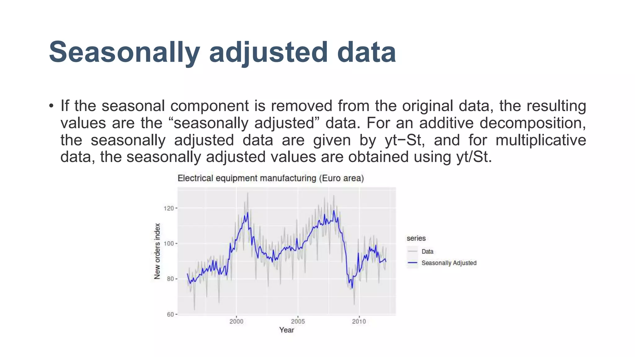 Seasonally adjusted data
• If the seasonal component is removed from the original data, the resulting
values are the “seasonally adjusted” data. For an additive decomposition,
the seasonally adjusted data are given by yt−St, and for multiplicative
data, the seasonally adjusted values are obtained using yt/St.
 