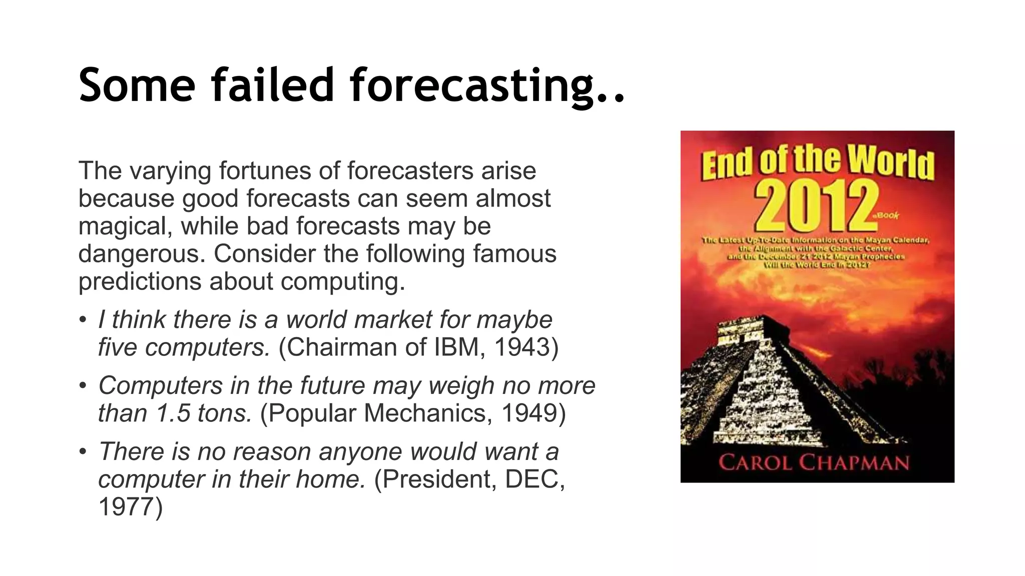 Some failed forecasting..
The varying fortunes of forecasters arise
because good forecasts can seem almost
magical, while bad forecasts may be
dangerous. Consider the following famous
predictions about computing.
• I think there is a world market for maybe
five computers. (Chairman of IBM, 1943)
• Computers in the future may weigh no more
than 1.5 tons. (Popular Mechanics, 1949)
• There is no reason anyone would want a
computer in their home. (President, DEC,
1977)
 