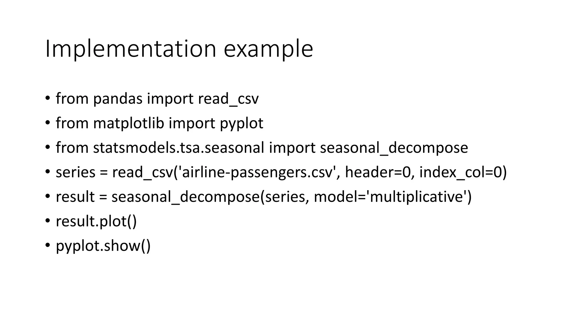 Implementation example
• from pandas import read_csv
• from matplotlib import pyplot
• from statsmodels.tsa.seasonal import seasonal_decompose
• series = read_csv('airline-passengers.csv', header=0, index_col=0)
• result = seasonal_decompose(series, model='multiplicative')
• result.plot()
• pyplot.show()
 