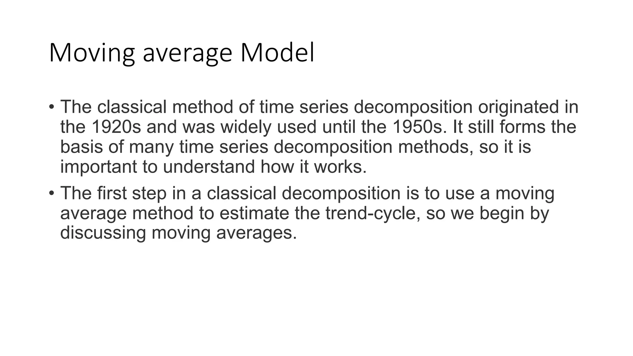 Moving average Model
• The classical method of time series decomposition originated in
the 1920s and was widely used until the 1950s. It still forms the
basis of many time series decomposition methods, so it is
important to understand how it works.
• The first step in a classical decomposition is to use a moving
average method to estimate the trend-cycle, so we begin by
discussing moving averages.
 
