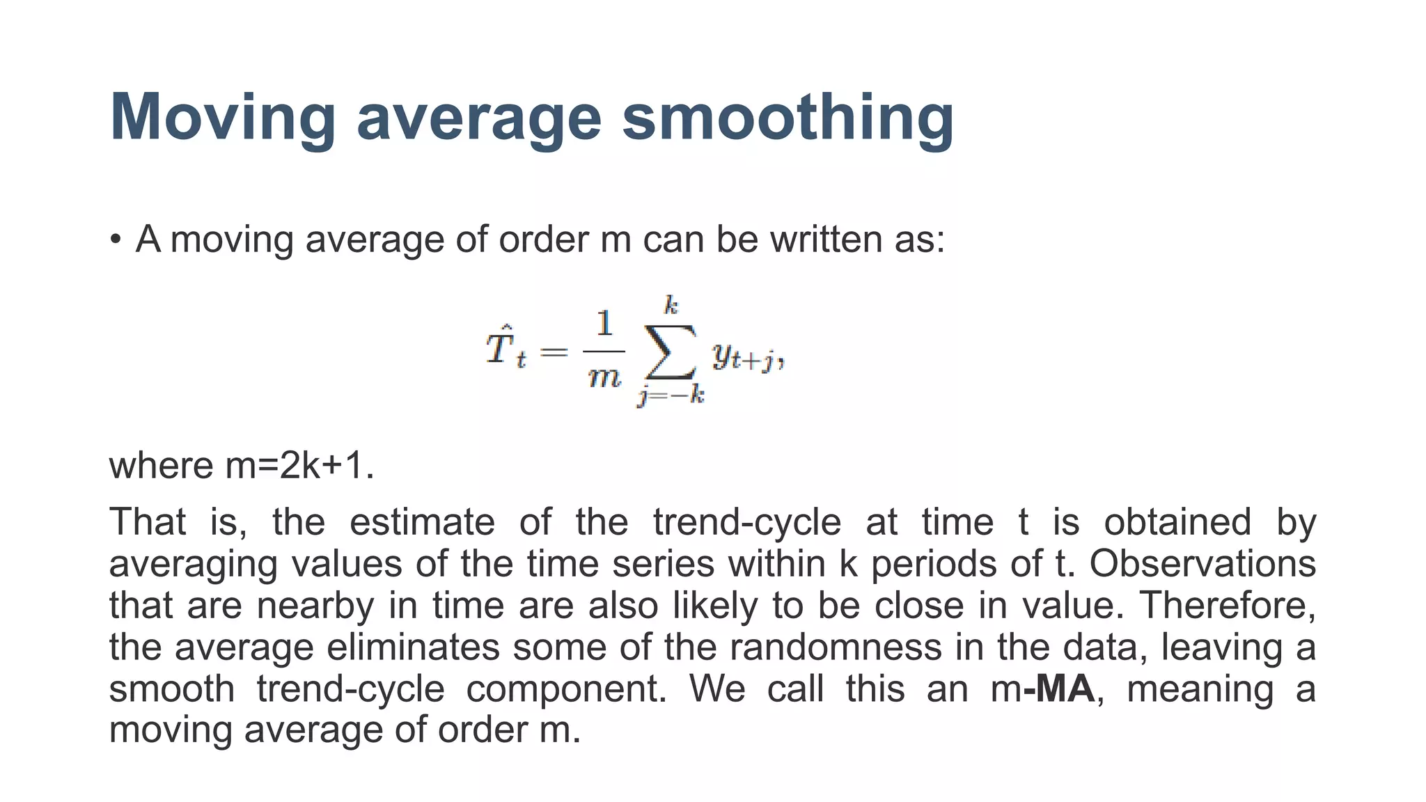 Moving average smoothing
• A moving average of order m can be written as:
where m=2k+1.
That is, the estimate of the trend-cycle at time t is obtained by
averaging values of the time series within k periods of t. Observations
that are nearby in time are also likely to be close in value. Therefore,
the average eliminates some of the randomness in the data, leaving a
smooth trend-cycle component. We call this an m-MA, meaning a
moving average of order m.
 