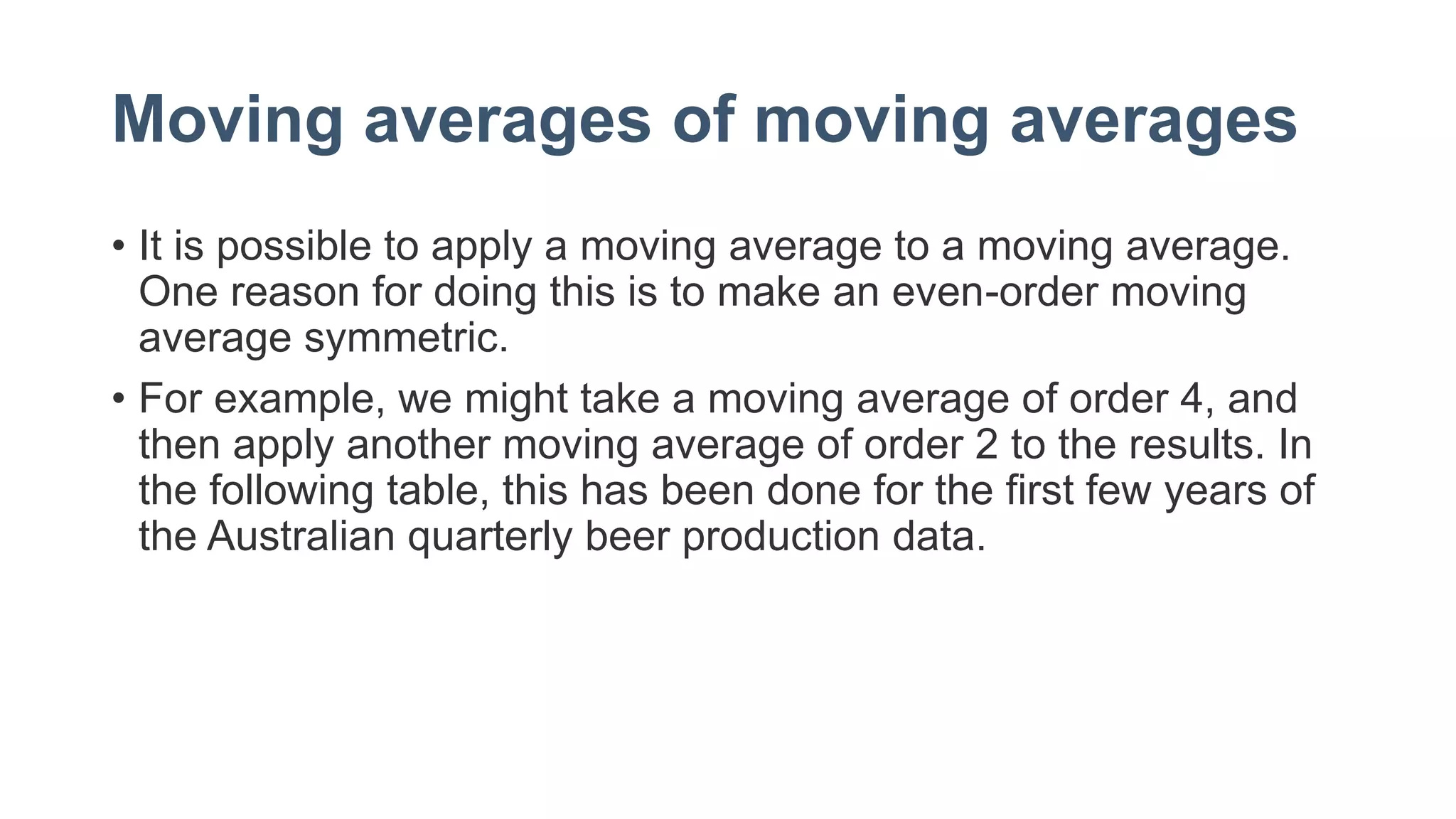 Moving averages of moving averages
• It is possible to apply a moving average to a moving average.
One reason for doing this is to make an even-order moving
average symmetric.
• For example, we might take a moving average of order 4, and
then apply another moving average of order 2 to the results. In
the following table, this has been done for the first few years of
the Australian quarterly beer production data.
 