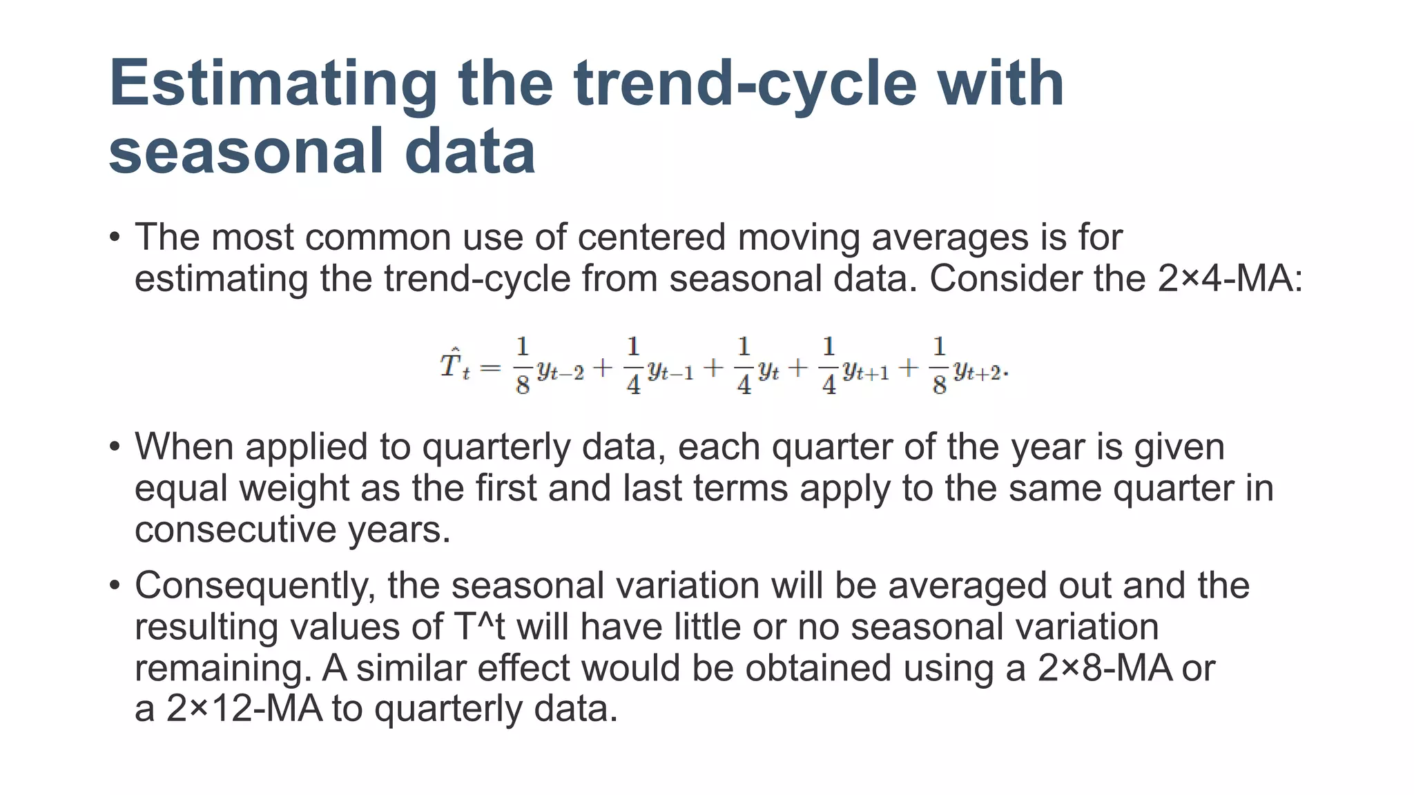 Estimating the trend-cycle with
seasonal data
• The most common use of centered moving averages is for
estimating the trend-cycle from seasonal data. Consider the 2×4-MA:
• When applied to quarterly data, each quarter of the year is given
equal weight as the first and last terms apply to the same quarter in
consecutive years.
• Consequently, the seasonal variation will be averaged out and the
resulting values of T^t will have little or no seasonal variation
remaining. A similar effect would be obtained using a 2×8-MA or
a 2×12-MA to quarterly data.
 