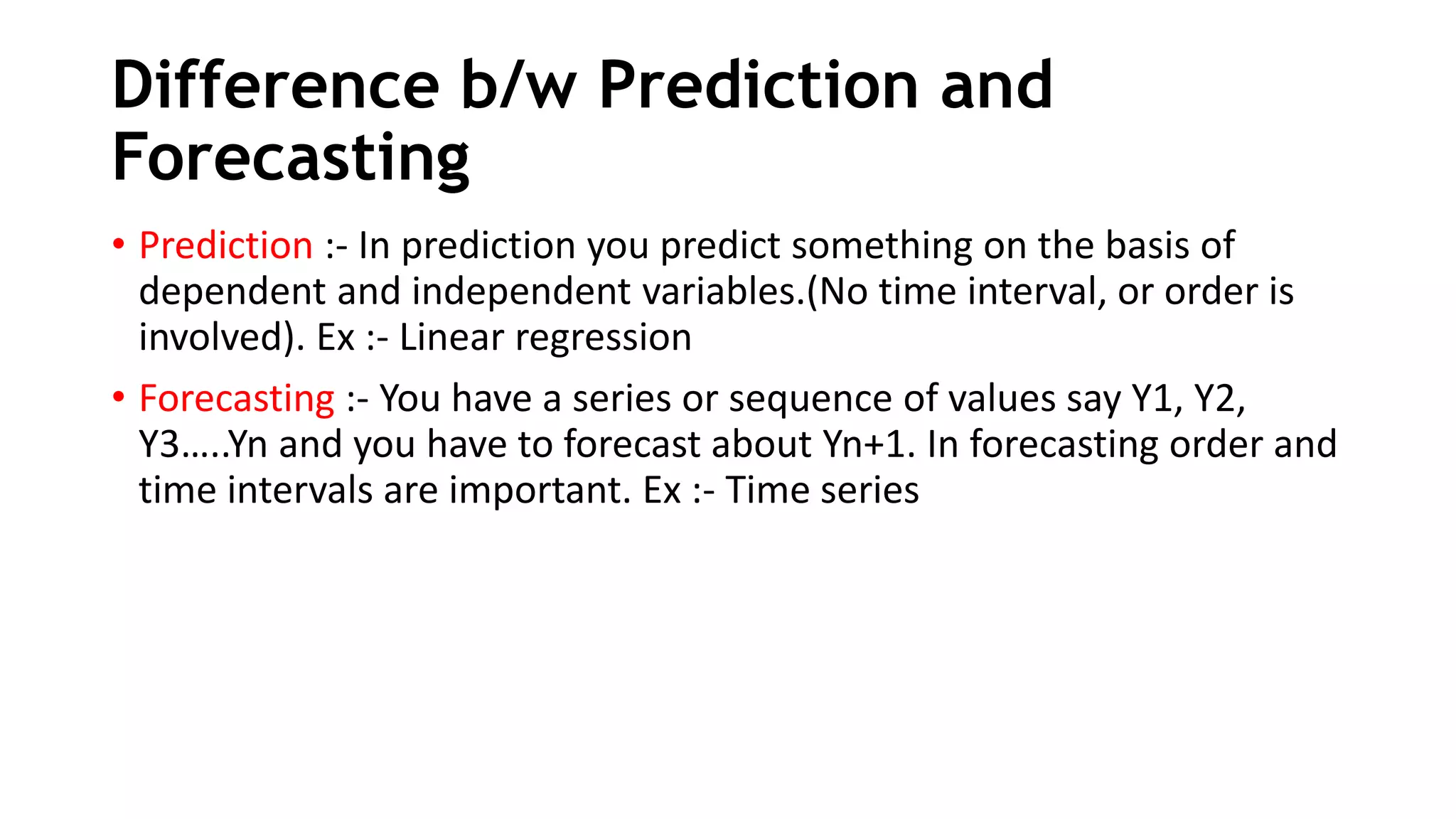 Difference b/w Prediction and
Forecasting
• Prediction :- In prediction you predict something on the basis of
dependent and independent variables.(No time interval, or order is
involved). Ex :- Linear regression
• Forecasting :- You have a series or sequence of values say Y1, Y2,
Y3…..Yn and you have to forecast about Yn+1. In forecasting order and
time intervals are important. Ex :- Time series
 