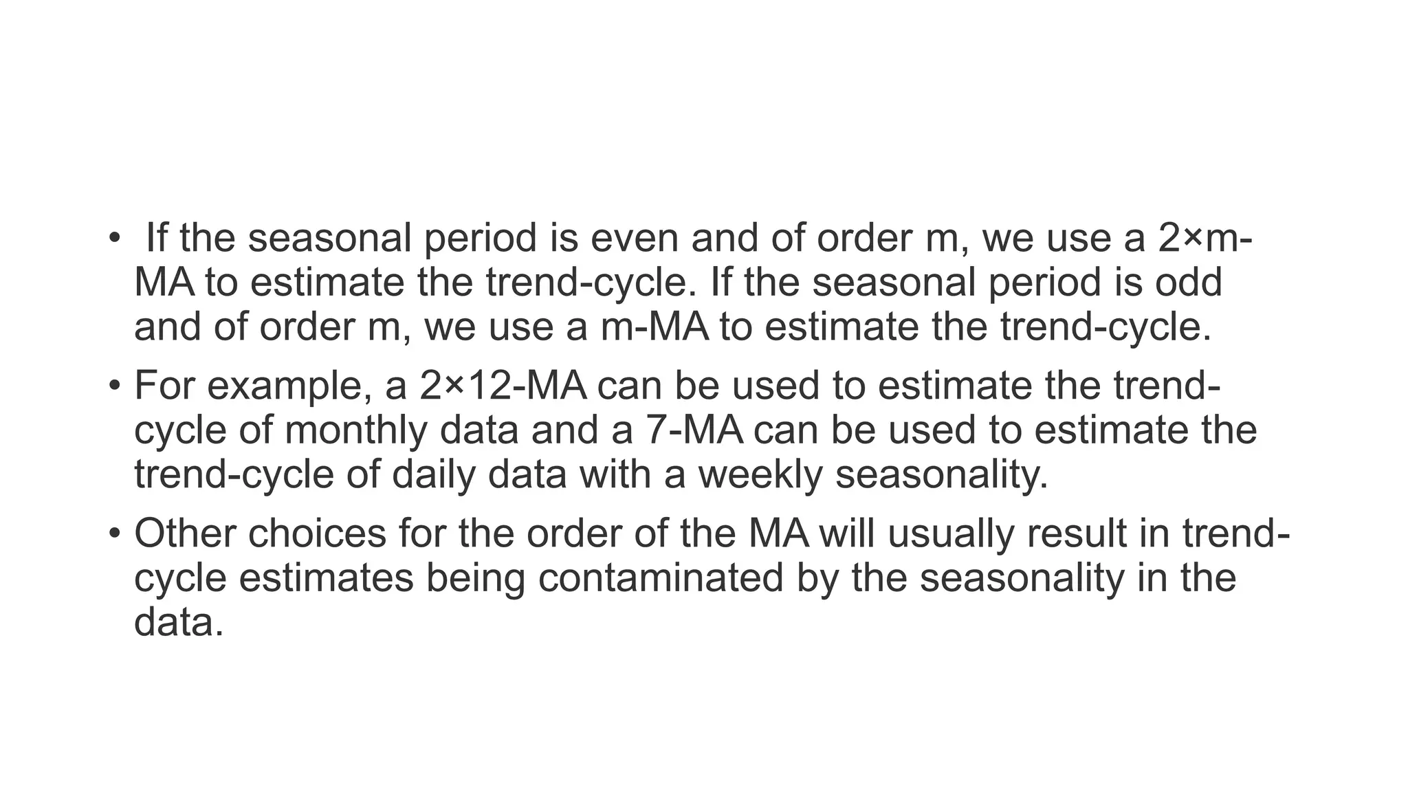 • If the seasonal period is even and of order m, we use a 2×m-
MA to estimate the trend-cycle. If the seasonal period is odd
and of order m, we use a m-MA to estimate the trend-cycle.
• For example, a 2×12-MA can be used to estimate the trend-
cycle of monthly data and a 7-MA can be used to estimate the
trend-cycle of daily data with a weekly seasonality.
• Other choices for the order of the MA will usually result in trend-
cycle estimates being contaminated by the seasonality in the
data.
 