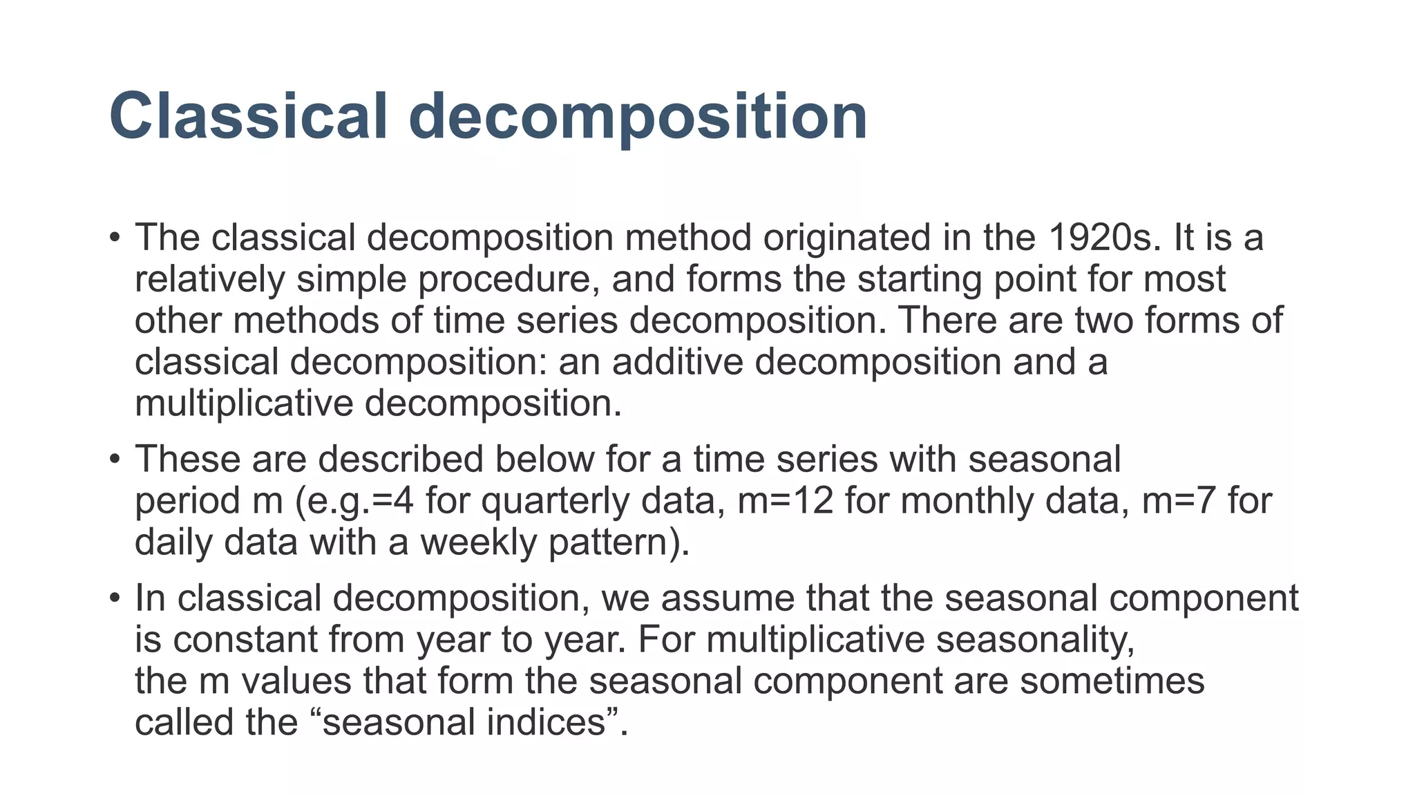 Classical decomposition
• The classical decomposition method originated in the 1920s. It is a
relatively simple procedure, and forms the starting point for most
other methods of time series decomposition. There are two forms of
classical decomposition: an additive decomposition and a
multiplicative decomposition.
• These are described below for a time series with seasonal
period m (e.g.=4 for quarterly data, m=12 for monthly data, m=7 for
daily data with a weekly pattern).
• In classical decomposition, we assume that the seasonal component
is constant from year to year. For multiplicative seasonality,
the m values that form the seasonal component are sometimes
called the “seasonal indices”.
 