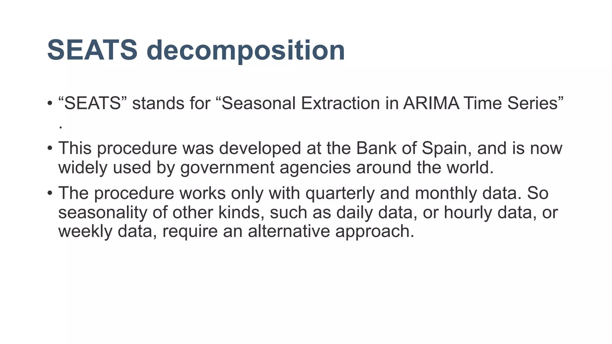 SEATS decomposition
• “SEATS” stands for “Seasonal Extraction in ARIMA Time Series”
.
• This procedure was developed at the Bank of Spain, and is now
widely used by government agencies around the world.
• The procedure works only with quarterly and monthly data. So
seasonality of other kinds, such as daily data, or hourly data, or
weekly data, require an alternative approach.
 