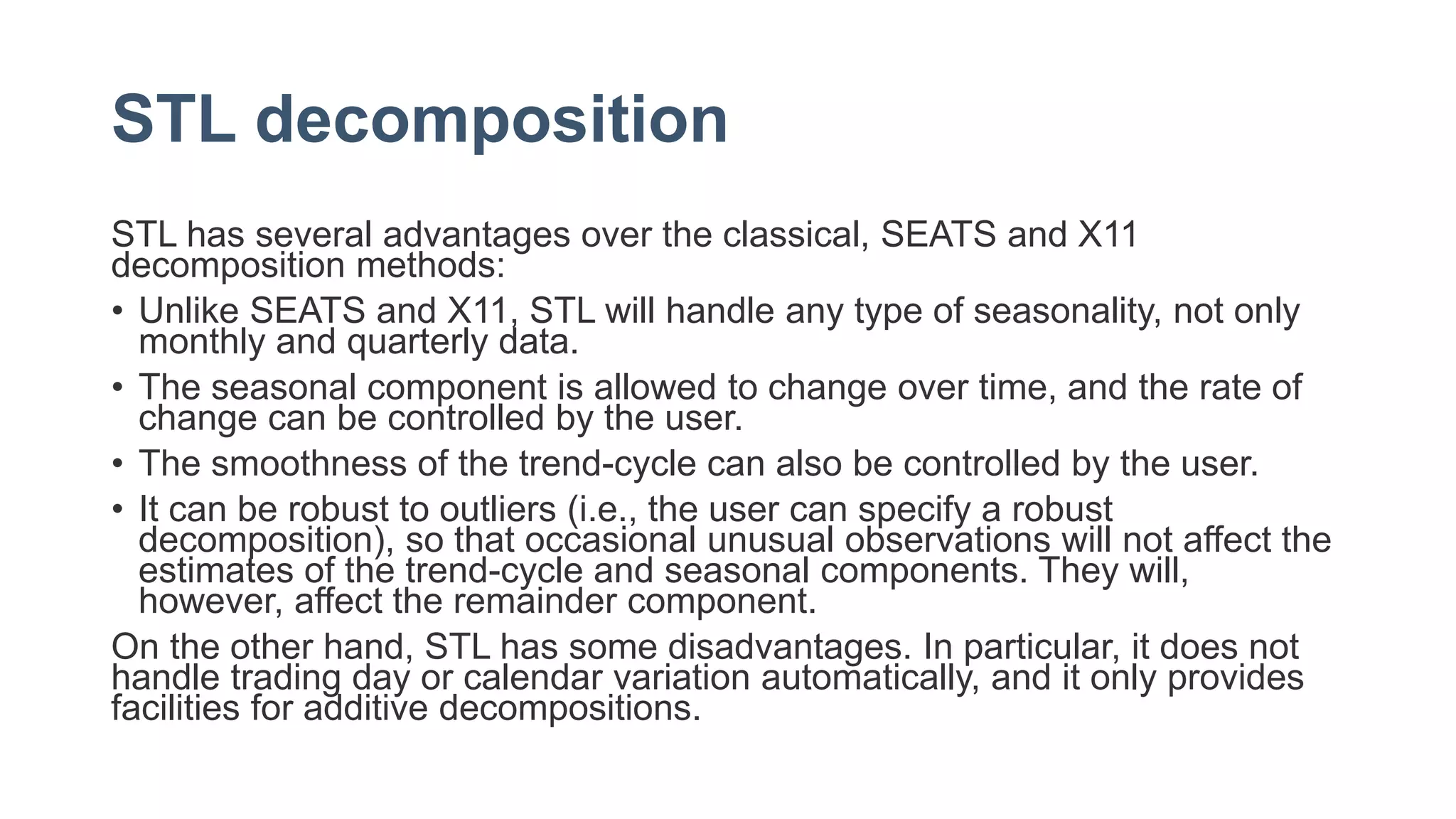 STL decomposition
STL has several advantages over the classical, SEATS and X11
decomposition methods:
• Unlike SEATS and X11, STL will handle any type of seasonality, not only
monthly and quarterly data.
• The seasonal component is allowed to change over time, and the rate of
change can be controlled by the user.
• The smoothness of the trend-cycle can also be controlled by the user.
• It can be robust to outliers (i.e., the user can specify a robust
decomposition), so that occasional unusual observations will not affect the
estimates of the trend-cycle and seasonal components. They will,
however, affect the remainder component.
On the other hand, STL has some disadvantages. In particular, it does not
handle trading day or calendar variation automatically, and it only provides
facilities for additive decompositions.
 