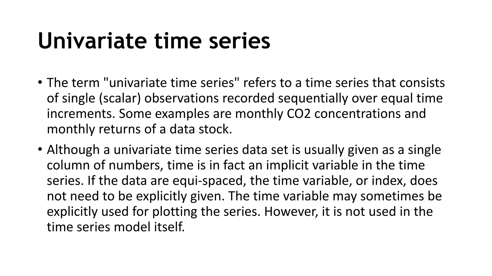 Univariate time series
• The term "univariate time series" refers to a time series that consists
of single (scalar) observations recorded sequentially over equal time
increments. Some examples are monthly CO2 concentrations and
monthly returns of a data stock.
• Although a univariate time series data set is usually given as a single
column of numbers, time is in fact an implicit variable in the time
series. If the data are equi-spaced, the time variable, or index, does
not need to be explicitly given. The time variable may sometimes be
explicitly used for plotting the series. However, it is not used in the
time series model itself.
 