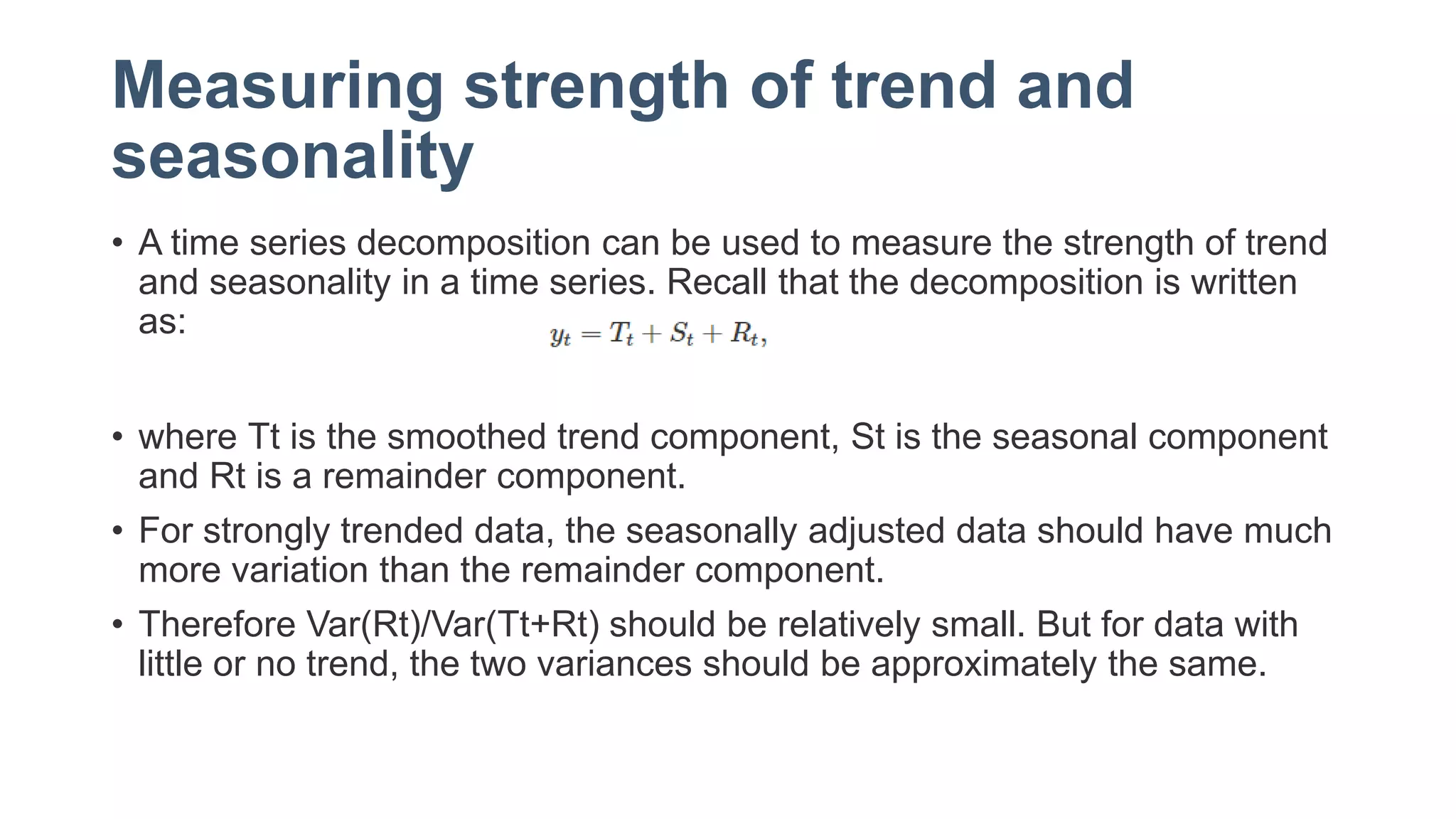 Measuring strength of trend and
seasonality
• A time series decomposition can be used to measure the strength of trend
and seasonality in a time series. Recall that the decomposition is written
as:
• where Tt is the smoothed trend component, St is the seasonal component
and Rt is a remainder component.
• For strongly trended data, the seasonally adjusted data should have much
more variation than the remainder component.
• Therefore Var(Rt)/Var(Tt+Rt) should be relatively small. But for data with
little or no trend, the two variances should be approximately the same.
 