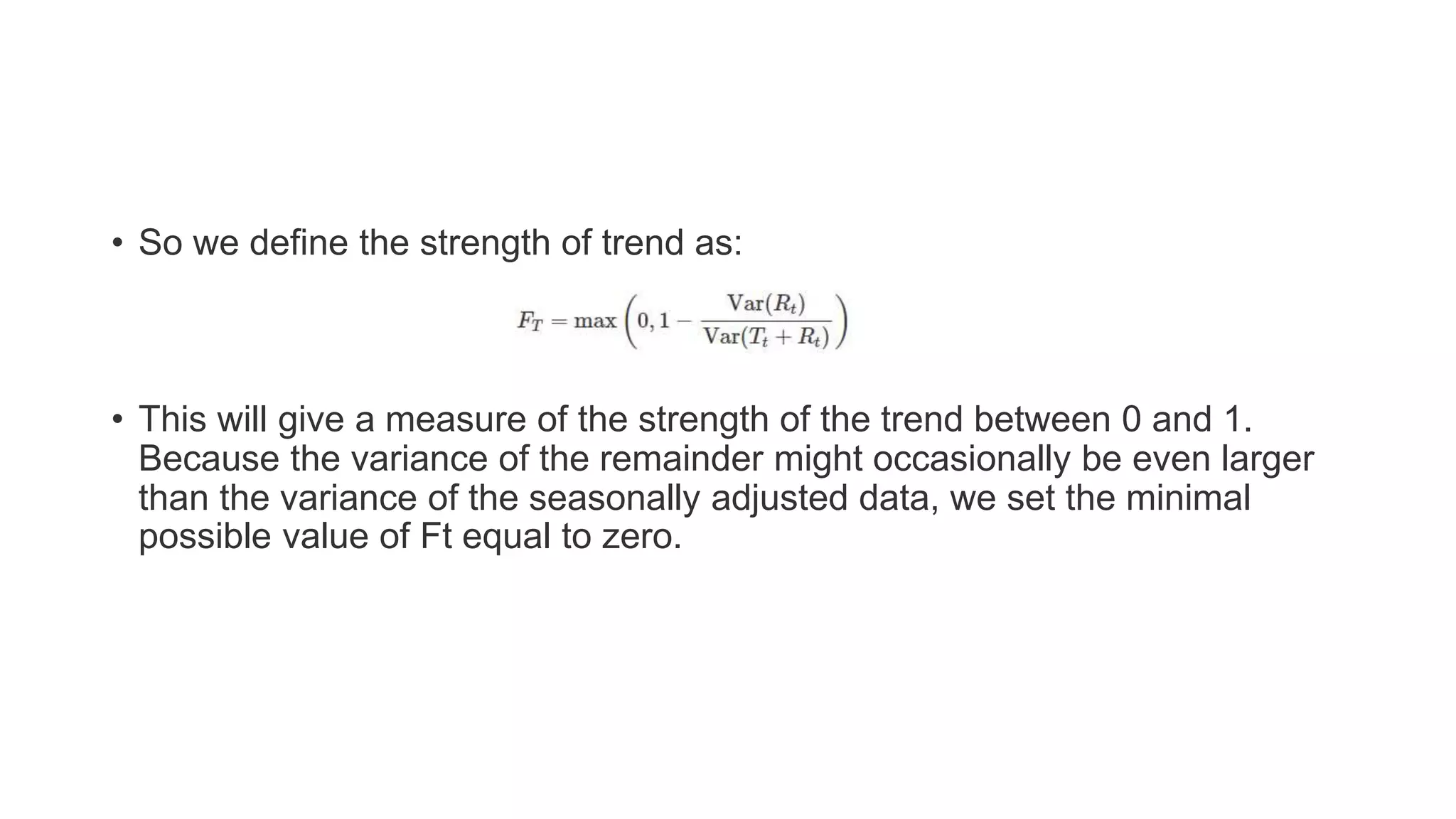 • So we define the strength of trend as:
• This will give a measure of the strength of the trend between 0 and 1.
Because the variance of the remainder might occasionally be even larger
than the variance of the seasonally adjusted data, we set the minimal
possible value of Ft equal to zero.
 