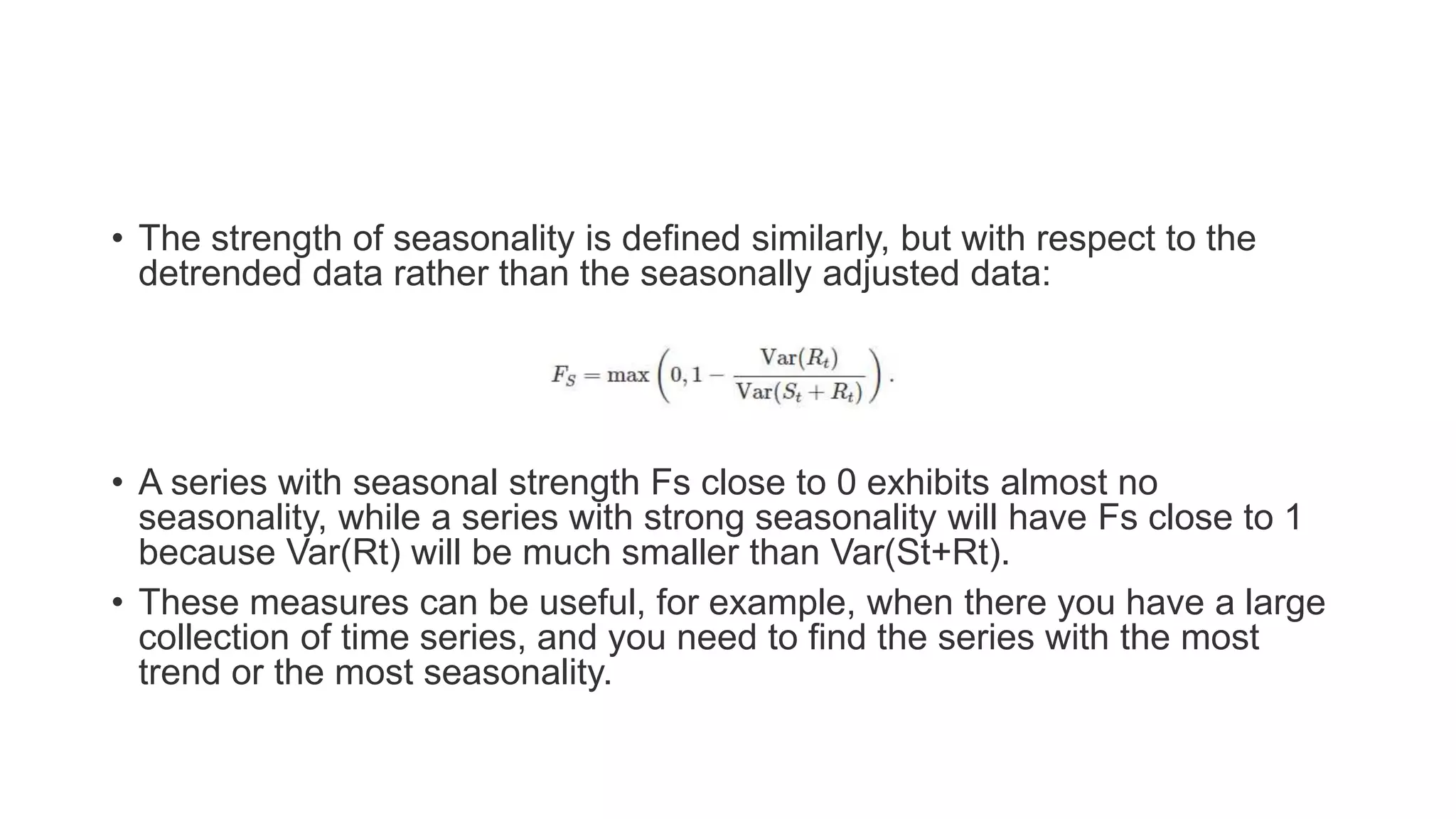 • The strength of seasonality is defined similarly, but with respect to the
detrended data rather than the seasonally adjusted data:
• A series with seasonal strength Fs close to 0 exhibits almost no
seasonality, while a series with strong seasonality will have Fs close to 1
because Var(Rt) will be much smaller than Var(St+Rt).
• These measures can be useful, for example, when there you have a large
collection of time series, and you need to find the series with the most
trend or the most seasonality.
 