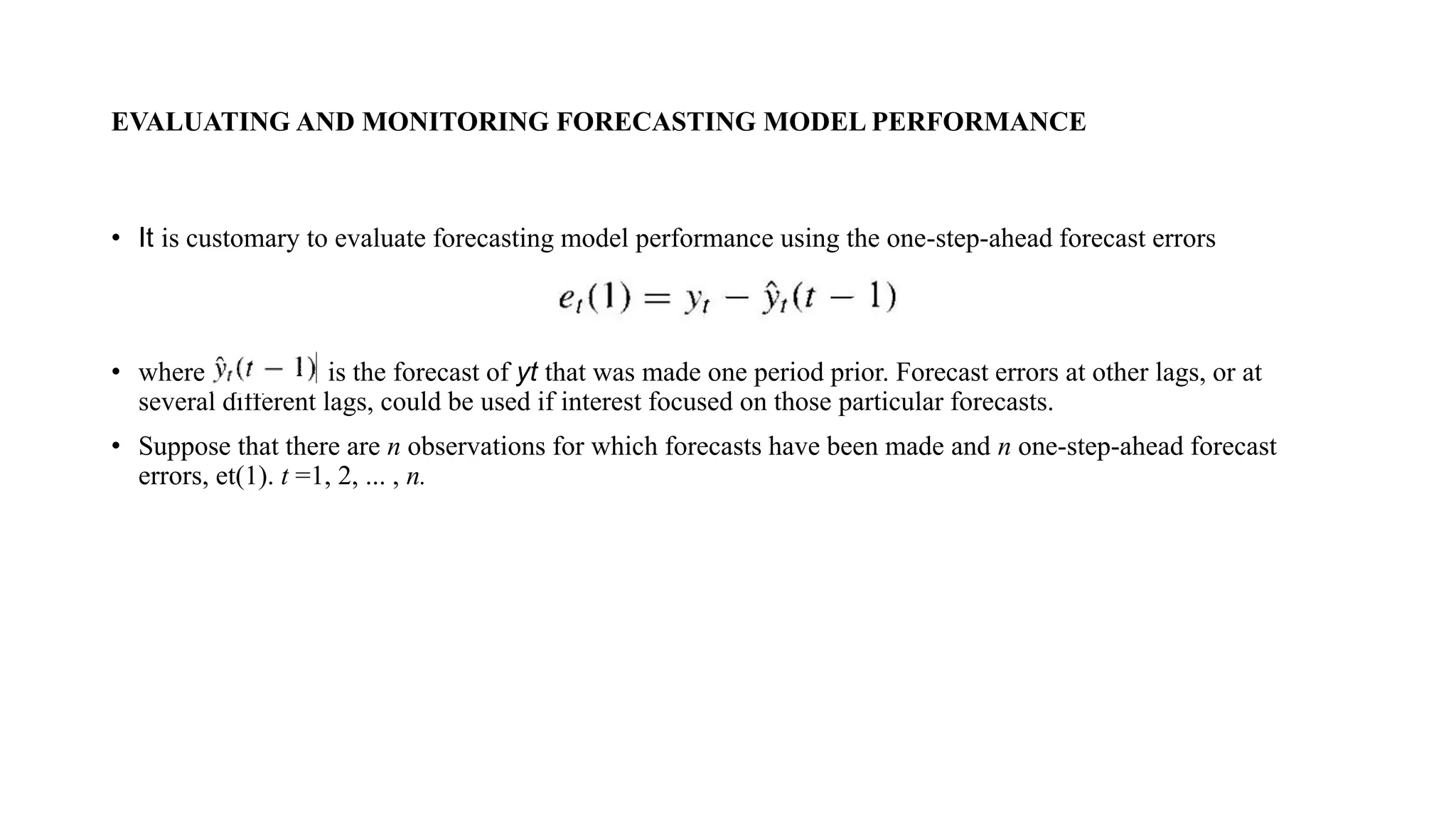 EVALUATING AND MONITORING FORECASTING MODEL PERFORMANCE
• It is customary to evaluate forecasting model performance using the one-step-ahead forecast errors
• where is the forecast of yt that was made one period prior. Forecast errors at other lags, or at
several different lags, could be used if interest focused on those particular forecasts.
• Suppose that there are n observations for which forecasts have been made and n one-step-ahead forecast
errors, et(1). t =1, 2, ... , n.
 