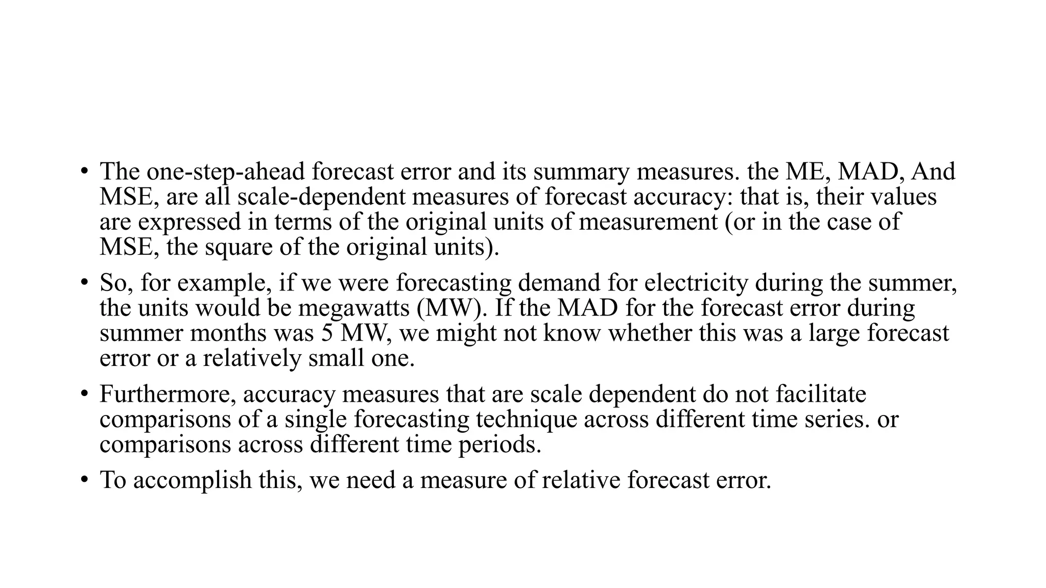 • The one-step-ahead forecast error and its summary measures. the ME, MAD, And
MSE, are all scale-dependent measures of forecast accuracy: that is, their values
are expressed in terms of the original units of measurement (or in the case of
MSE, the square of the original units).
• So, for example, if we were forecasting demand for electricity during the summer,
the units would be megawatts (MW). If the MAD for the forecast error during
summer months was 5 MW, we might not know whether this was a large forecast
error or a relatively small one.
• Furthermore, accuracy measures that are scale dependent do not facilitate
comparisons of a single forecasting technique across different time series. or
comparisons across different time periods.
• To accomplish this, we need a measure of relative forecast error.
 