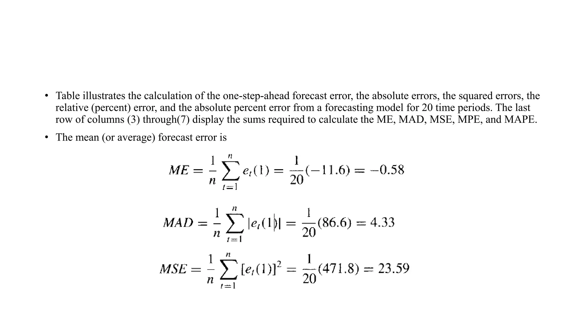 • Table illustrates the calculation of the one-step-ahead forecast error, the absolute errors, the squared errors, the
relative (percent) error, and the absolute percent error from a forecasting model for 20 time periods. The last
row of columns (3) through(7) display the sums required to calculate the ME, MAD, MSE, MPE, and MAPE.
• The mean (or average) forecast error is
 