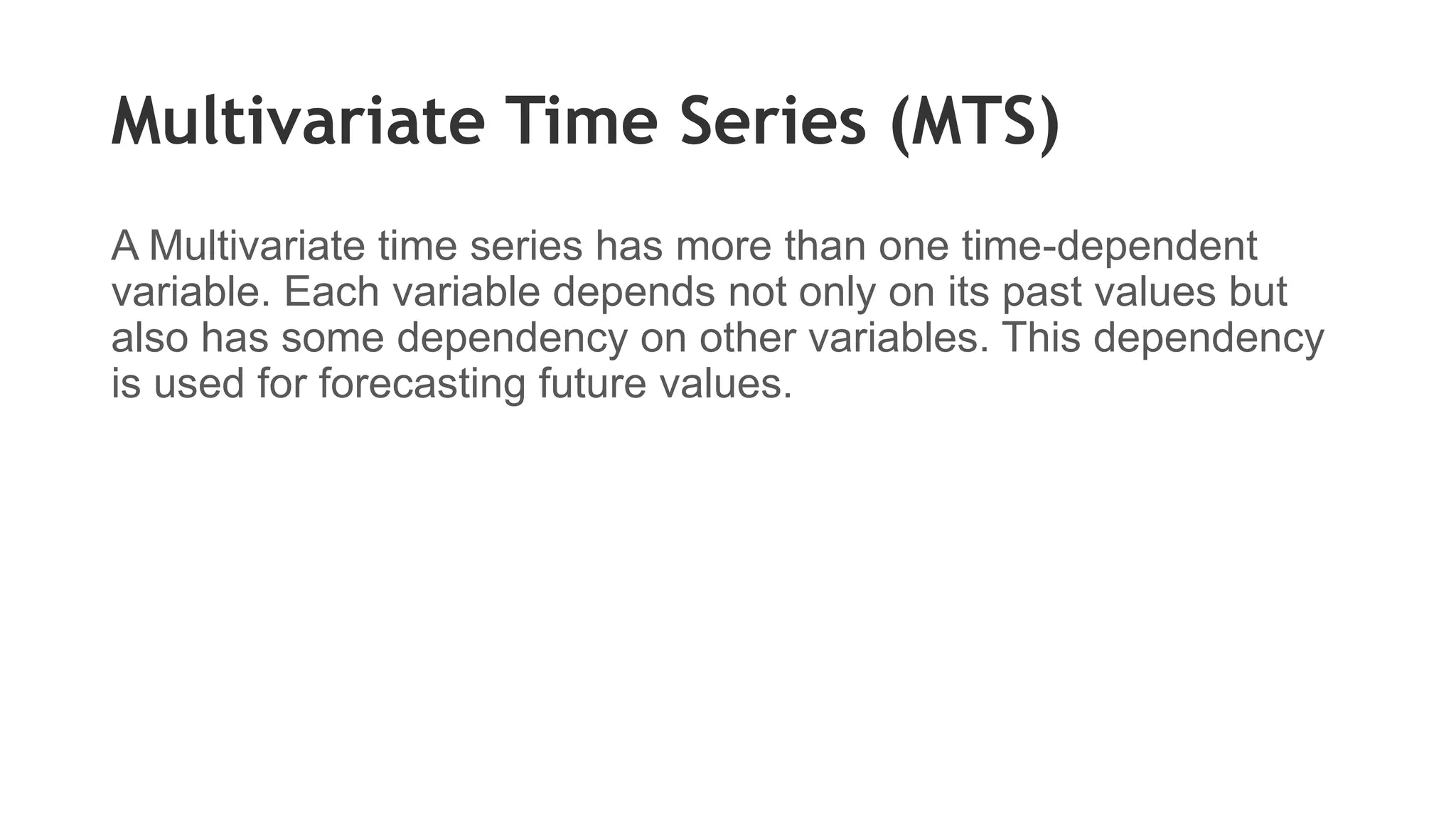 Multivariate Time Series (MTS)
A Multivariate time series has more than one time-dependent
variable. Each variable depends not only on its past values but
also has some dependency on other variables. This dependency
is used for forecasting future values.
 