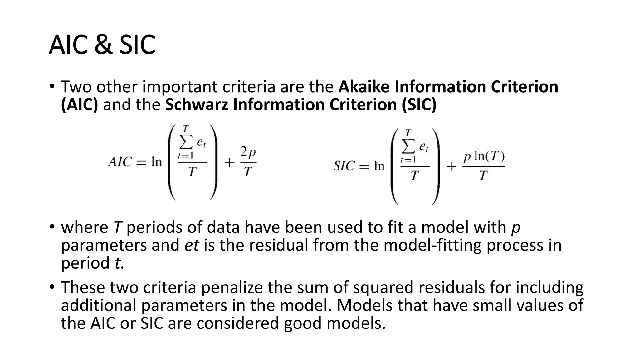 AIC & SIC
• Two other important criteria are the Akaike Information Criterion
(AIC) and the Schwarz Information Criterion (SIC)
• where T periods of data have been used to fit a model with p
parameters and et is the residual from the model-fitting process in
period t.
• These two criteria penalize the sum of squared residuals for including
additional parameters in the model. Models that have small values of
the AIC or SIC are considered good models.
 