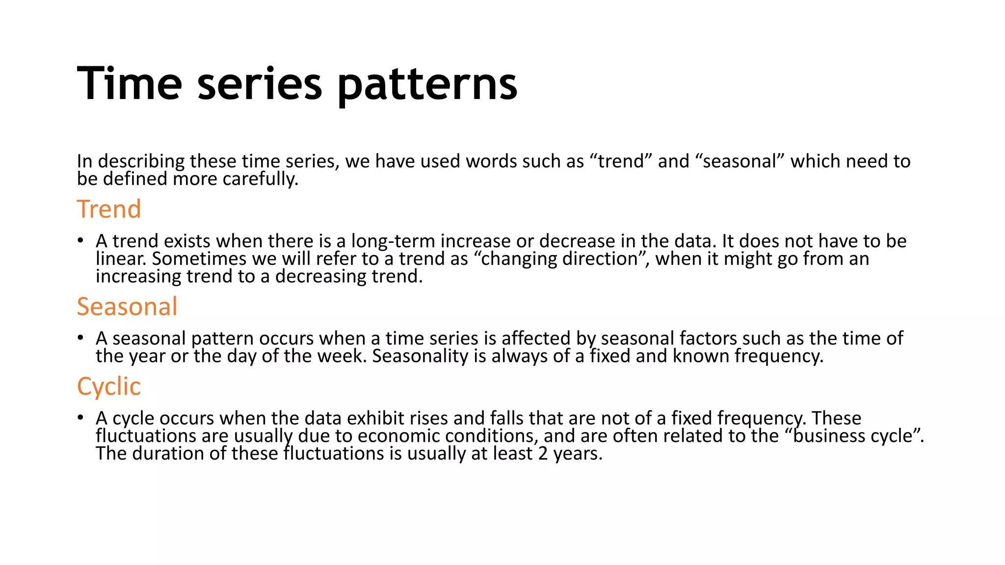 Time series patterns
In describing these time series, we have used words such as “trend” and “seasonal” which need to
be defined more carefully.
Trend
• A trend exists when there is a long-term increase or decrease in the data. It does not have to be
linear. Sometimes we will refer to a trend as “changing direction”, when it might go from an
increasing trend to a decreasing trend.
Seasonal
• A seasonal pattern occurs when a time series is affected by seasonal factors such as the time of
the year or the day of the week. Seasonality is always of a fixed and known frequency.
Cyclic
• A cycle occurs when the data exhibit rises and falls that are not of a fixed frequency. These
fluctuations are usually due to economic conditions, and are often related to the “business cycle”.
The duration of these fluctuations is usually at least 2 years.
 