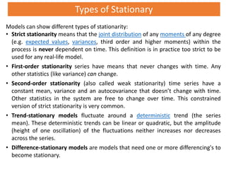Types of Stationary
Models can show different types of stationarity:
• Strict stationarity means that the joint distribution of any moments of any degree
(e.g. expected values, variances, third order and higher moments) within the
process is never dependent on time. This definition is in practice too strict to be
used for any real-life model.
• First-order stationarity series have means that never changes with time. Any
other statistics (like variance) can change.
• Second-order stationarity (also called weak stationarity) time series have a
constant mean, variance and an autocovariance that doesn’t change with time.
Other statistics in the system are free to change over time. This constrained
version of strict stationarity is very common.
• Trend-stationary models fluctuate around a deterministic trend (the series
mean). These deterministic trends can be linear or quadratic, but the amplitude
(height of one oscillation) of the fluctuations neither increases nor decreases
across the series.
• Difference-stationary models are models that need one or more differencing's to
become stationary.
 