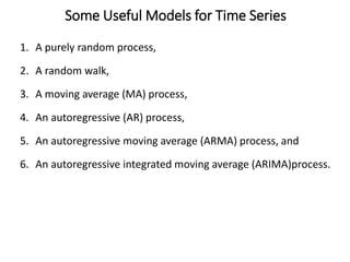 Some Useful Models for Time Series
1. A purely random process,
2. A random walk,
3. A moving average (MA) process,
4. An autoregressive (AR) process,
5. An autoregressive moving average (ARMA) process, and
6. An autoregressive integrated moving average (ARIMA)process.
 