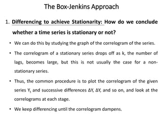 The Box-Jenkins Approach
1. Differencing to achieve Stationarity: How do we conclude
whether a time series is stationary or not?
• We can do this by studying the graph of the correlogram of the series.
• The correlogram of a stationary series drops off as k, the number of
lags, becomes large, but this is not usually the case for a non-
stationary series.
• Thus, the common procedure is to plot the correlogram of the given
series Yt and successive differences ΔY, ΔY, and so on, and look at the
correlograms at each stage.
• We keep differencing until the correlogram dampens.
 