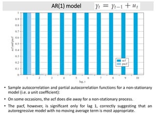 AR(1) model
• Sample autocorrelation and partial autocorrelation functions for a non-stationary
model (i.e. a unit coefﬁcient):
• On some occasions, the acf does die away for a non-stationary process.
• The pacf, however, is signiﬁcant only for lag 1, correctly suggesting that an
autoregressive model with no moving average term is most appropriate.
 