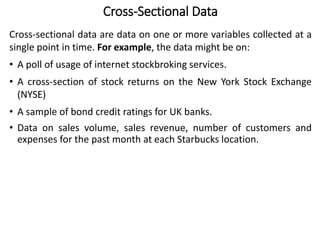 Cross-Sectional Data
Cross-sectional data are data on one or more variables collected at a
single point in time. For example, the data might be on:
• A poll of usage of internet stockbroking services.
• A cross-section of stock returns on the New York Stock Exchange
(NYSE)
• A sample of bond credit ratings for UK banks.
• Data on sales volume, sales revenue, number of customers and
expenses for the past month at each Starbucks location.
 