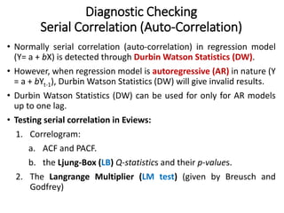Diagnostic Checking
Serial Correlation (Auto-Correlation)
• Normally serial correlation (auto-correlation) in regression model
(Y= a + bX) is detected through Durbin Watson Statistics (DW).
• However, when regression model is autoregressive (AR) in nature (Y
= a + bYt-1), Durbin Watson Statistics (DW) will give invalid results.
• Durbin Watson Statistics (DW) can be used for only for AR models
up to one lag.
• Testing serial correlation in Eviews:
1. Correlogram:
a. ACF and PACF.
b. the Ljung-Box (LB) Q-statistics and their p-values.
2. The Langrange Multiplier (LM test) (given by Breusch and
Godfrey)
 