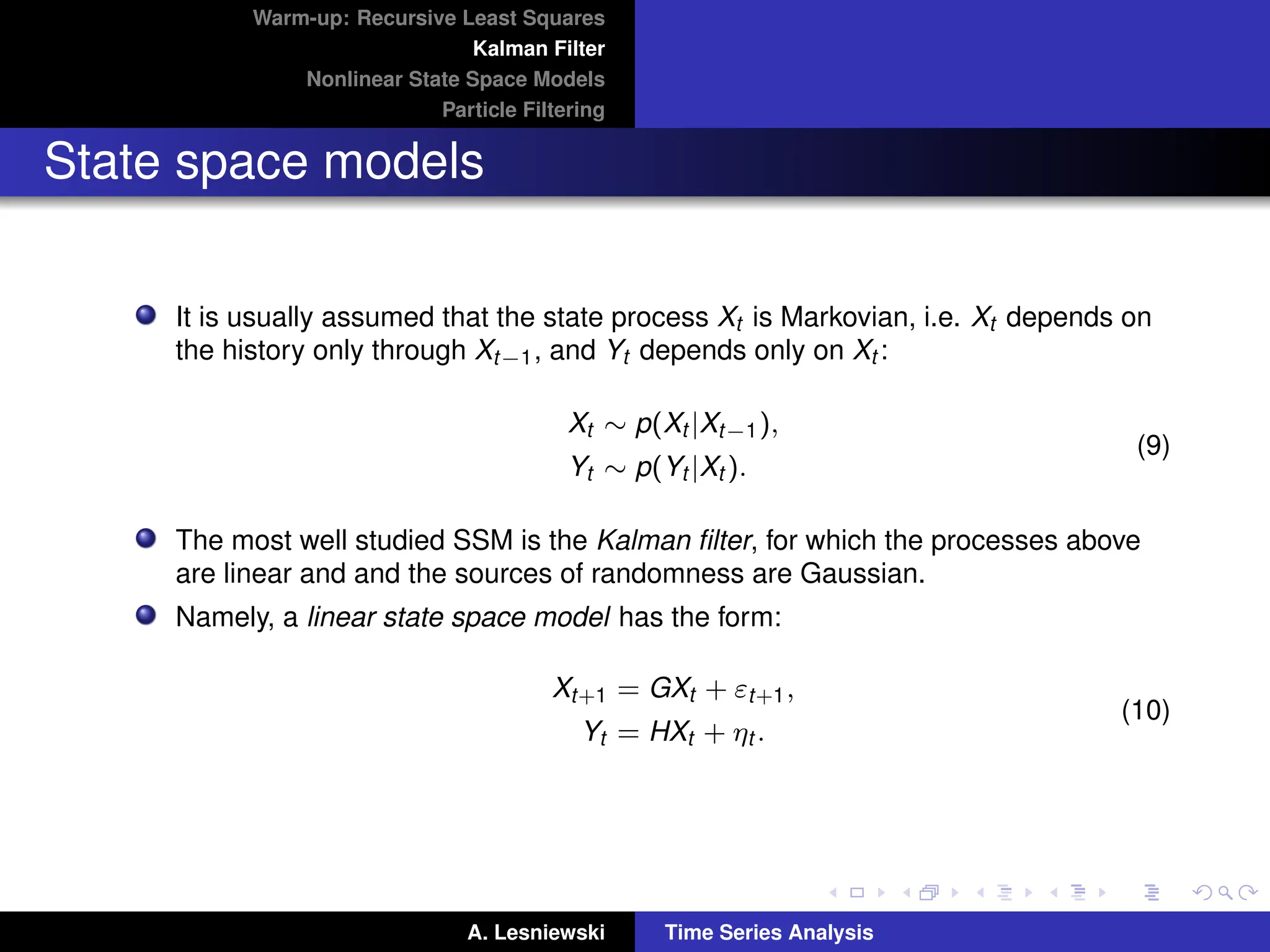 Warm-up: Recursive Least Squares
Kalman Filter
Nonlinear State Space Models
Particle Filtering
State space models
It is usually assumed that the state process Xt is Markovian, i.e. Xt depends on
the history only through Xt−1, and Yt depends only on Xt :
Xt ∼ p(Xt |Xt−1),
Yt ∼ p(Yt |Xt ).
(9)
The most well studied SSM is the Kalman filter, for which the processes above
are linear and and the sources of randomness are Gaussian.
Namely, a linear state space model has the form:
Xt+1 = GXt + εt+1,
Yt = HXt + ηt .
(10)
A. Lesniewski Time Series Analysis
 