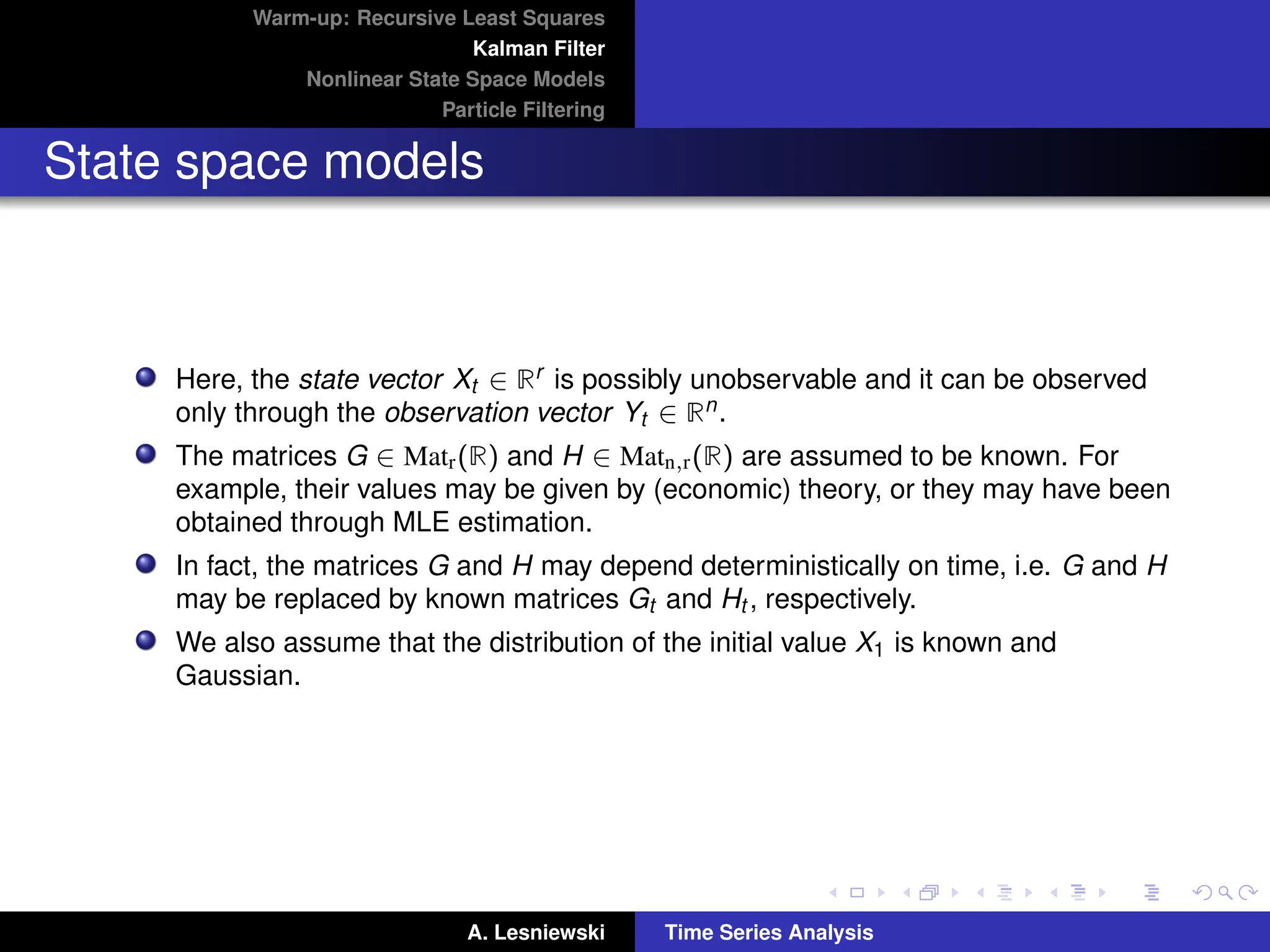Warm-up: Recursive Least Squares
Kalman Filter
Nonlinear State Space Models
Particle Filtering
State space models
Here, the state vector Xt ∈ Rr is possibly unobservable and it can be observed
only through the observation vector Yt ∈ Rn.
The matrices G ∈ Matr(R) and H ∈ Matn,r(R) are assumed to be known. For
example, their values may be given by (economic) theory, or they may have been
obtained through MLE estimation.
In fact, the matrices G and H may depend deterministically on time, i.e. G and H
may be replaced by known matrices Gt and Ht , respectively.
We also assume that the distribution of the initial value X1 is known and
Gaussian.
A. Lesniewski Time Series Analysis
 
