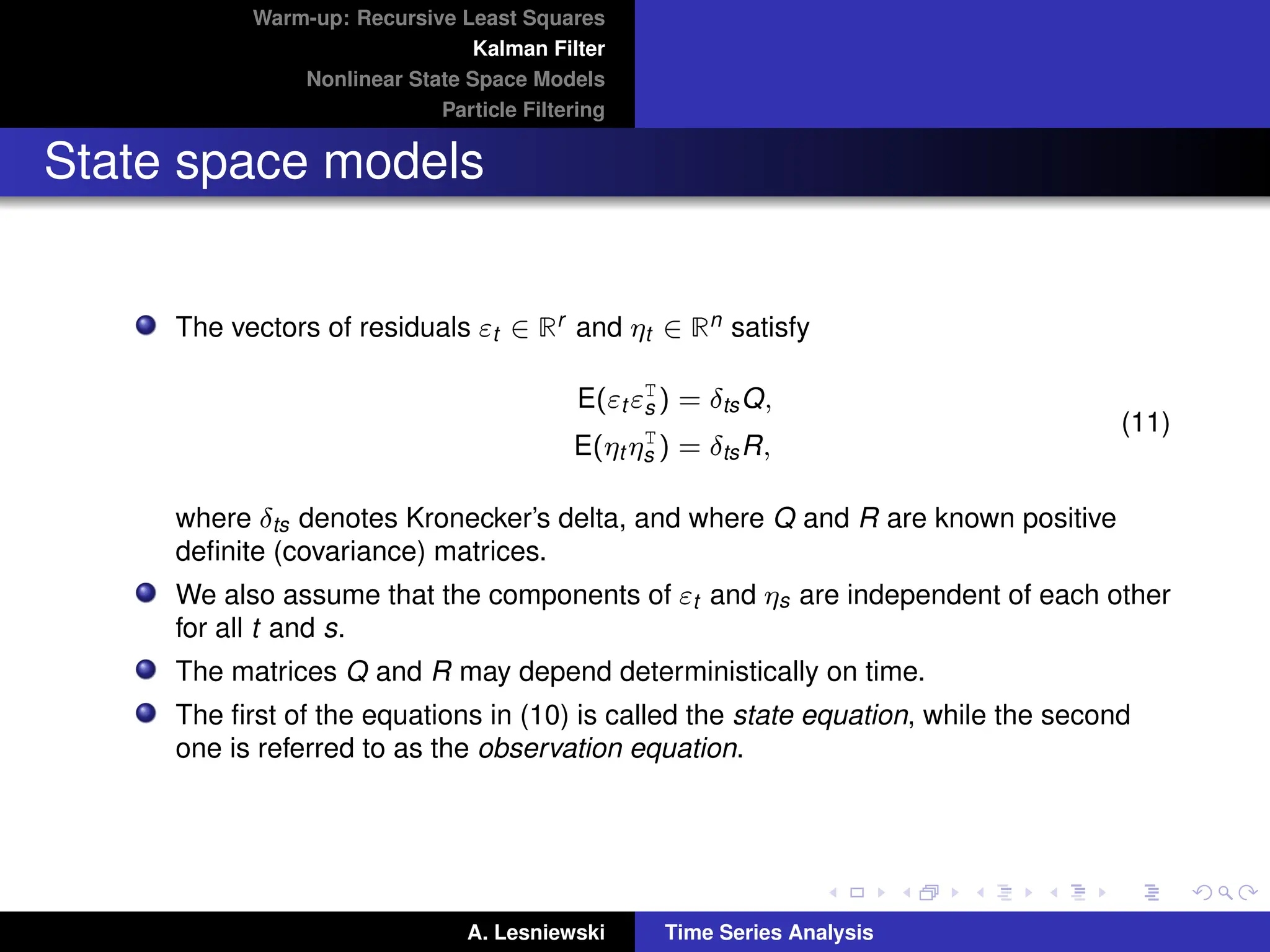 Warm-up: Recursive Least Squares
Kalman Filter
Nonlinear State Space Models
Particle Filtering
State space models
The vectors of residuals εt ∈ Rr and ηt ∈ Rn satisfy
E(εt εT
s ) = δtsQ,
E(ηt ηT
s ) = δtsR,
(11)
where δts denotes Kronecker’s delta, and where Q and R are known positive
definite (covariance) matrices.
We also assume that the components of εt and ηs are independent of each other
for all t and s.
The matrices Q and R may depend deterministically on time.
The first of the equations in (10) is called the state equation, while the second
one is referred to as the observation equation.
A. Lesniewski Time Series Analysis
 