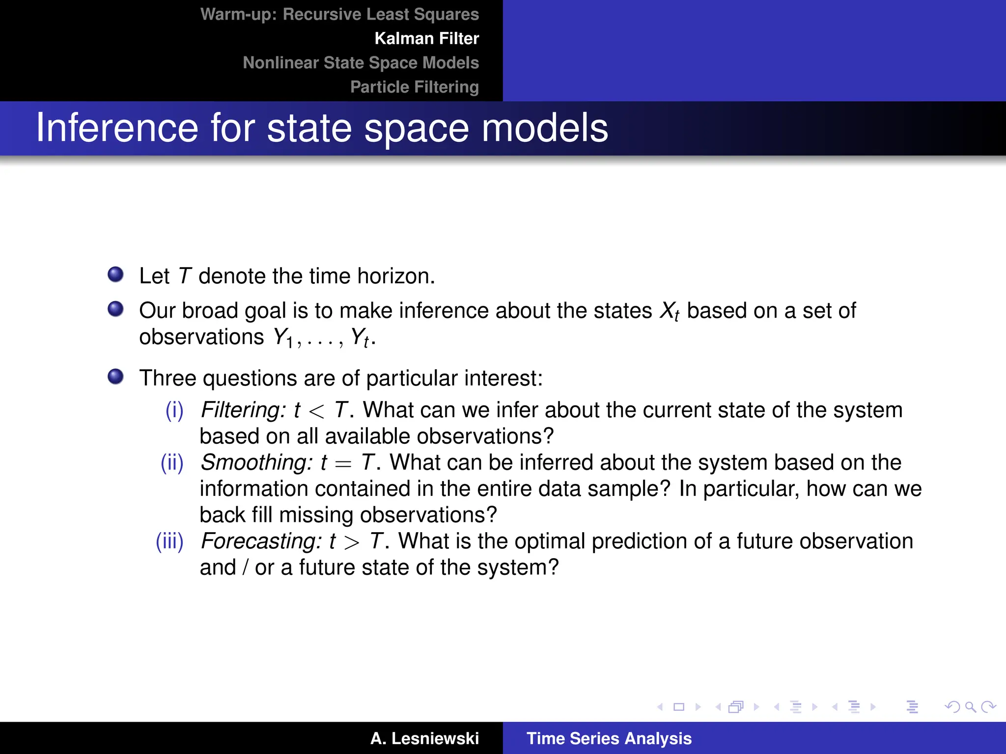Warm-up: Recursive Least Squares
Kalman Filter
Nonlinear State Space Models
Particle Filtering
Inference for state space models
Let T denote the time horizon.
Our broad goal is to make inference about the states Xt based on a set of
observations Y1, . . . , Yt .
Three questions are of particular interest:
(i) Filtering: t  T. What can we infer about the current state of the system
based on all available observations?
(ii) Smoothing: t = T. What can be inferred about the system based on the
information contained in the entire data sample? In particular, how can we
back fill missing observations?
(iii) Forecasting: t  T. What is the optimal prediction of a future observation
and / or a future state of the system?
A. Lesniewski Time Series Analysis
 