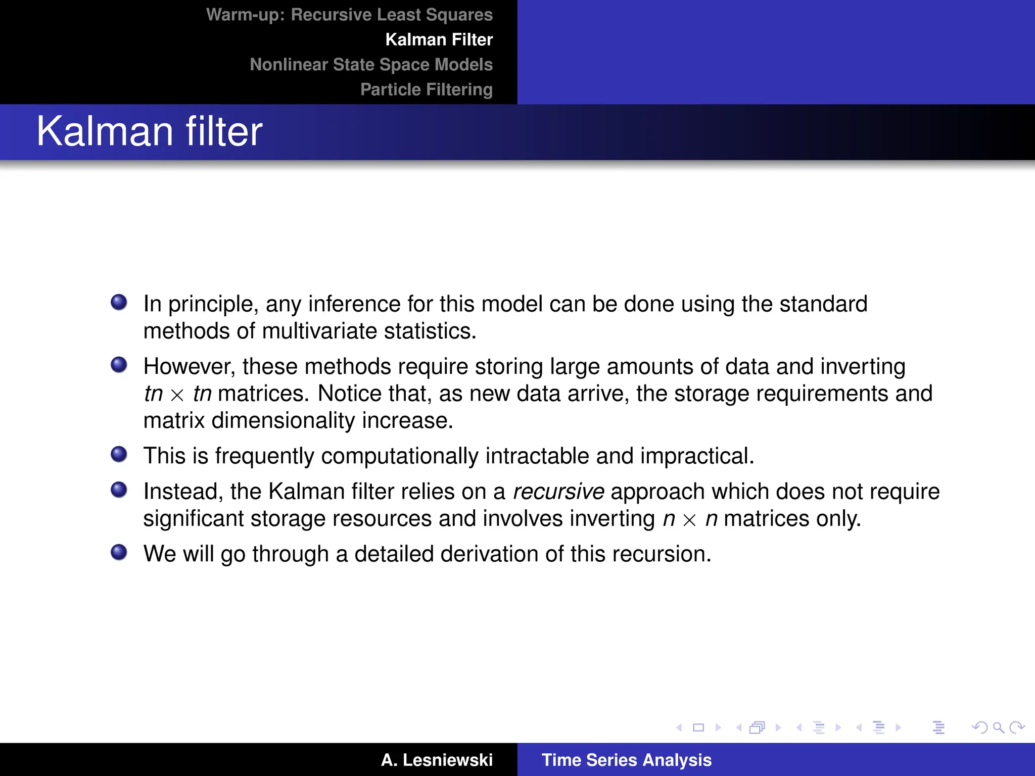Warm-up: Recursive Least Squares
Kalman Filter
Nonlinear State Space Models
Particle Filtering
Kalman filter
In principle, any inference for this model can be done using the standard
methods of multivariate statistics.
However, these methods require storing large amounts of data and inverting
tn × tn matrices. Notice that, as new data arrive, the storage requirements and
matrix dimensionality increase.
This is frequently computationally intractable and impractical.
Instead, the Kalman filter relies on a recursive approach which does not require
significant storage resources and involves inverting n × n matrices only.
We will go through a detailed derivation of this recursion.
A. Lesniewski Time Series Analysis
 