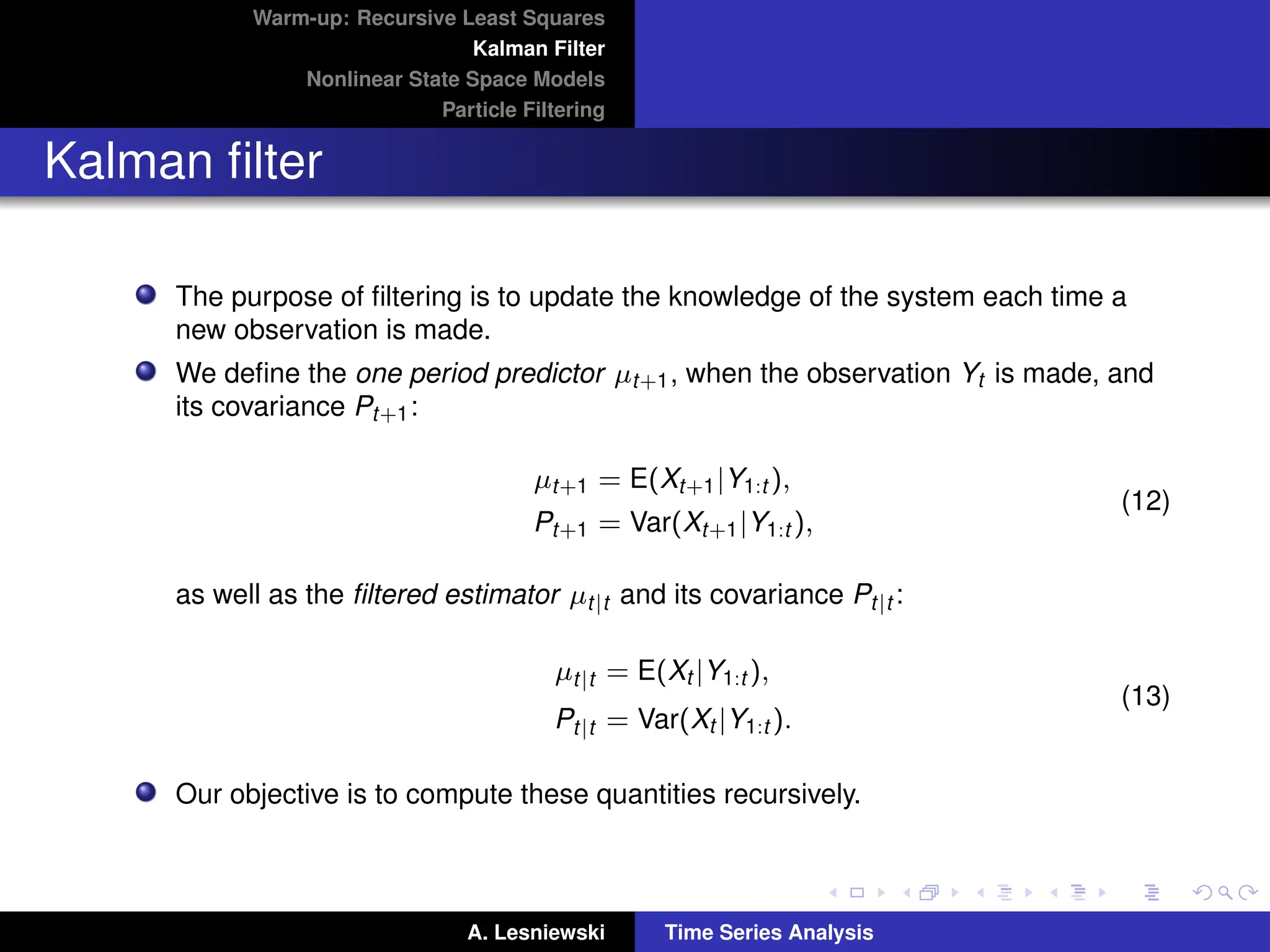 Warm-up: Recursive Least Squares
Kalman Filter
Nonlinear State Space Models
Particle Filtering
Kalman filter
The purpose of filtering is to update the knowledge of the system each time a
new observation is made.
We define the one period predictor µt+1, when the observation Yt is made, and
its covariance Pt+1:
µt+1 = E(Xt+1|Y1:t ),
Pt+1 = Var(Xt+1|Y1:t ),
(12)
as well as the filtered estimator µt|t and its covariance Pt|t :
µt|t = E(Xt |Y1:t ),
Pt|t = Var(Xt |Y1:t ).
(13)
Our objective is to compute these quantities recursively.
A. Lesniewski Time Series Analysis
 
