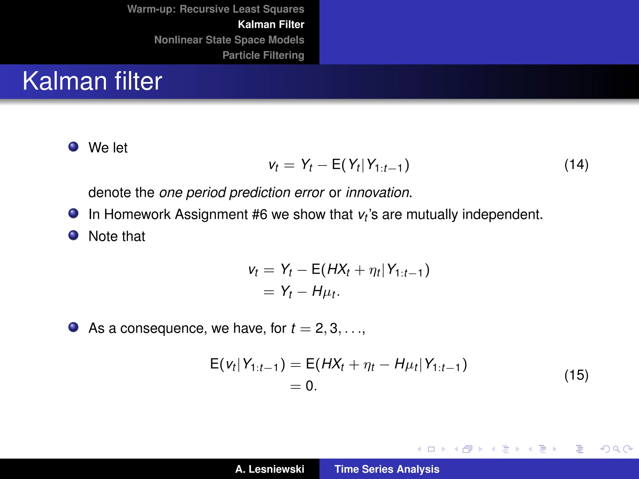 Warm-up: Recursive Least Squares
Kalman Filter
Nonlinear State Space Models
Particle Filtering
Kalman filter
We let
vt = Yt − E(Yt |Y1:t−1) (14)
denote the one period prediction error or innovation.
In Homework Assignment #6 we show that vt ’s are mutually independent.
Note that
vt = Yt − E(HXt + ηt |Y1:t−1)
= Yt − Hµt .
As a consequence, we have, for t = 2, 3, . . .,
E(vt |Y1:t−1) = E(HXt + ηt − Hµt |Y1:t−1)
= 0.
(15)
A. Lesniewski Time Series Analysis
 