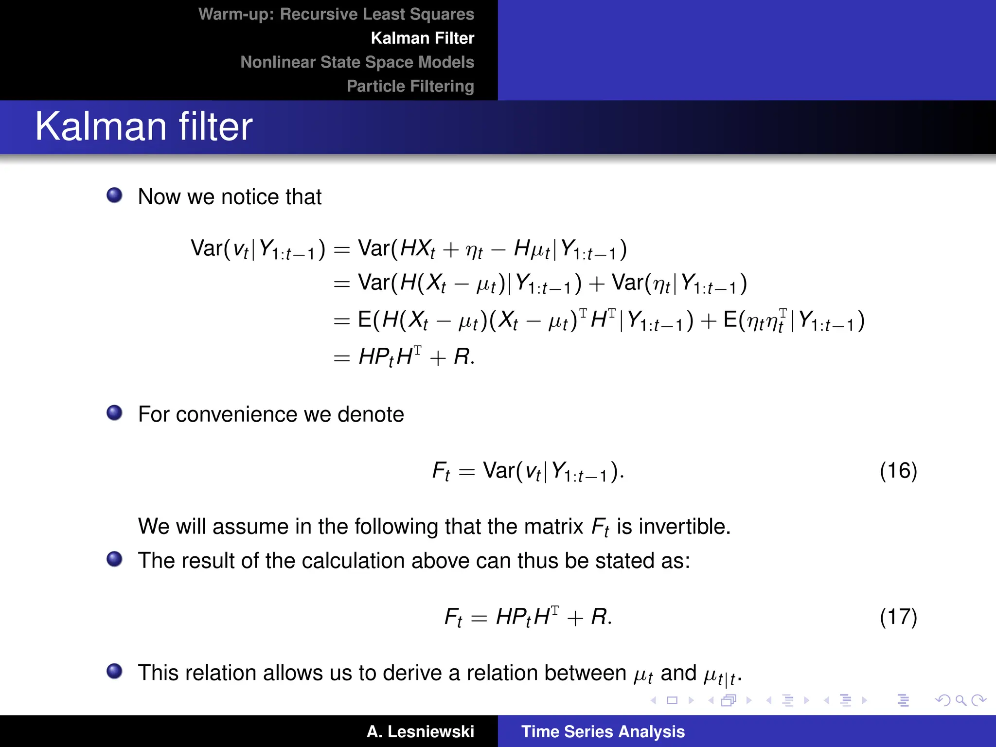 Warm-up: Recursive Least Squares
Kalman Filter
Nonlinear State Space Models
Particle Filtering
Kalman filter
Now we notice that
Var(vt |Y1:t−1) = Var(HXt + ηt − Hµt |Y1:t−1)
= Var(H(Xt − µt )|Y1:t−1) + Var(ηt |Y1:t−1)
= E(H(Xt − µt )(Xt − µt )T
HT
|Y1:t−1) + E(ηt ηT
t |Y1:t−1)
= HPt HT
+ R.
For convenience we denote
Ft = Var(vt |Y1:t−1). (16)
We will assume in the following that the matrix Ft is invertible.
The result of the calculation above can thus be stated as:
Ft = HPt HT
+ R. (17)
This relation allows us to derive a relation between µt and µt|t .
A. Lesniewski Time Series Analysis
 