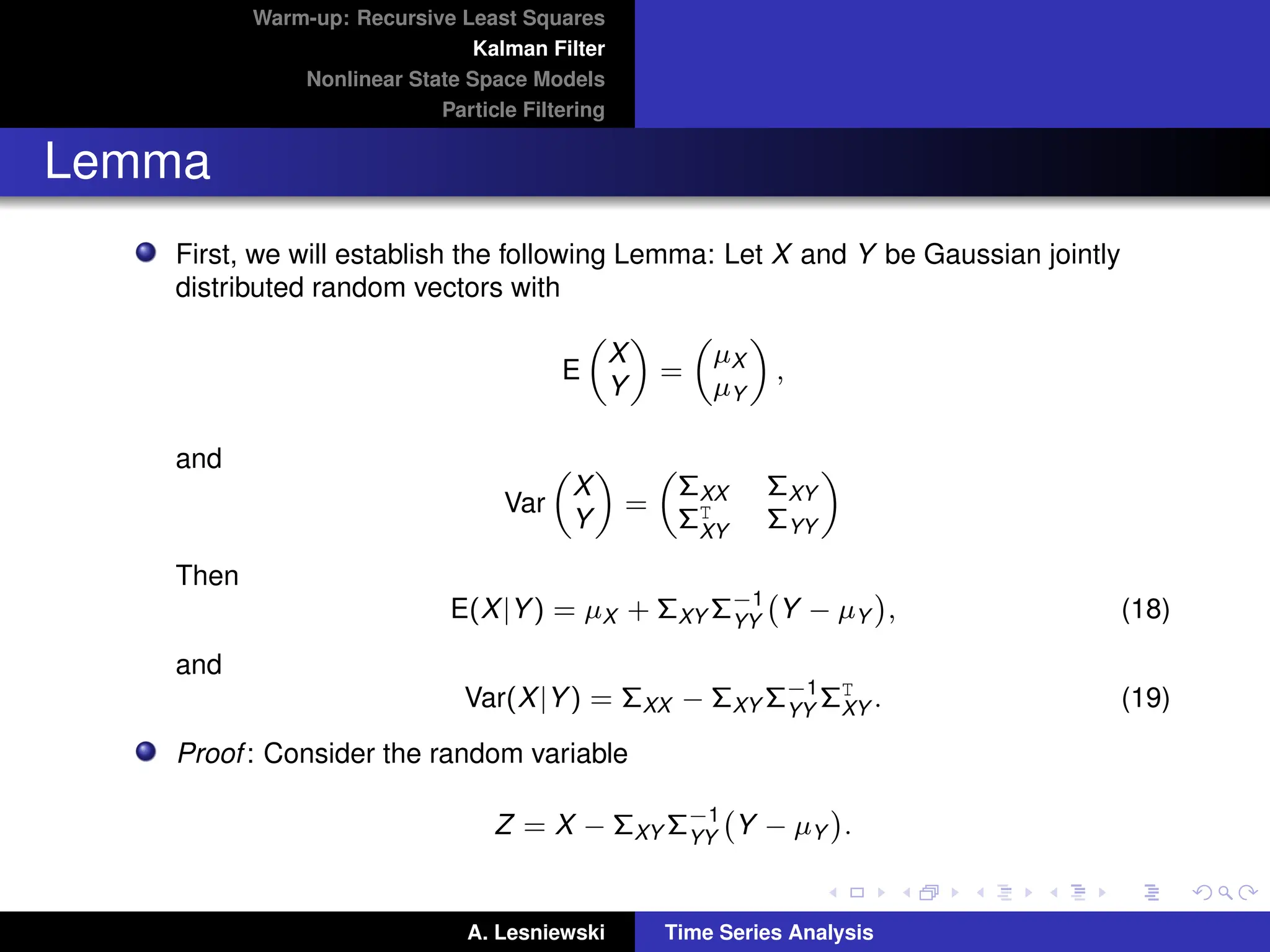Warm-up: Recursive Least Squares
Kalman Filter
Nonlinear State Space Models
Particle Filtering
Lemma
First, we will establish the following Lemma: Let X and Y be Gaussian jointly
distributed random vectors with
E

X
Y

=

µX
µY

,
and
Var

X
Y

=

ΣXX ΣXY
ΣT
XY ΣYY

Then
E(X|Y) = µX + ΣXY Σ−1
YY
Y − µY

, (18)
and
Var(X|Y) = ΣXX − ΣXY Σ−1
YY
ΣT
XY . (19)
Proof: Consider the random variable
Z = X − ΣXY Σ−1
YY
Y − µY

.
A. Lesniewski Time Series Analysis
 