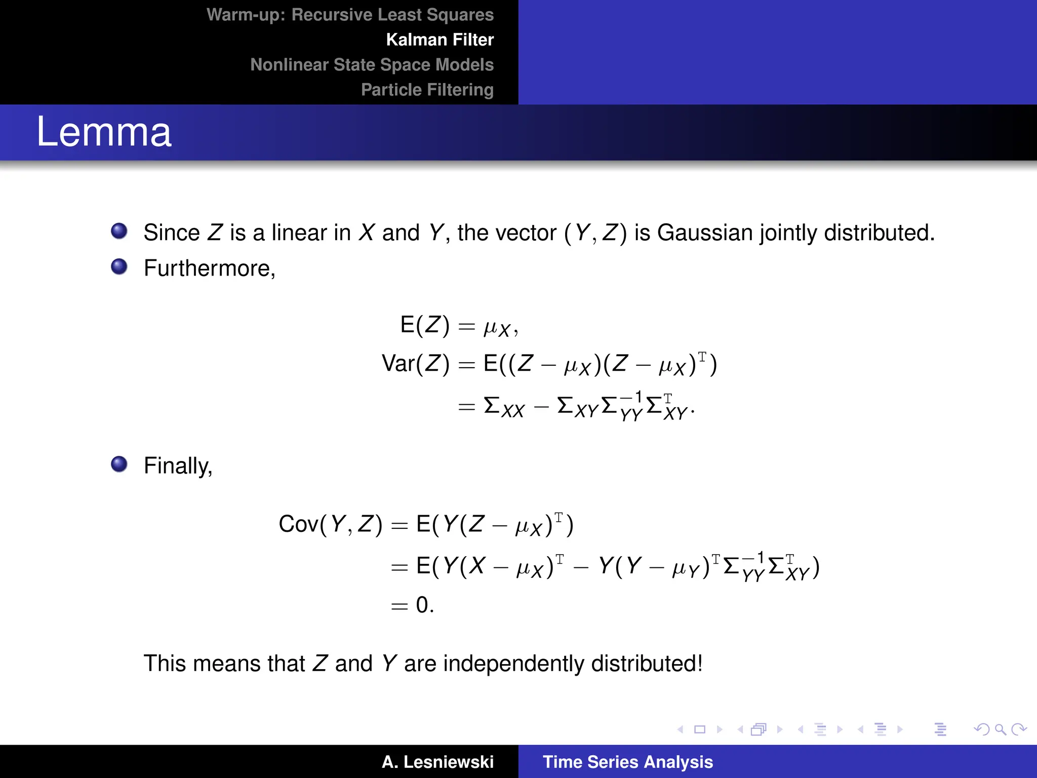 Warm-up: Recursive Least Squares
Kalman Filter
Nonlinear State Space Models
Particle Filtering
Lemma
Since Z is a linear in X and Y, the vector (Y, Z) is Gaussian jointly distributed.
Furthermore,
E(Z) = µX ,
Var(Z) = E((Z − µX )(Z − µX )T
)
= ΣXX − ΣXY Σ−1
YY
ΣT
XY .
Finally,
Cov(Y, Z) = E(Y(Z − µX )T
)
= E(Y(X − µX )T
− Y(Y − µY )T
Σ−1
YY
ΣT
XY )
= 0.
This means that Z and Y are independently distributed!
A. Lesniewski Time Series Analysis
 