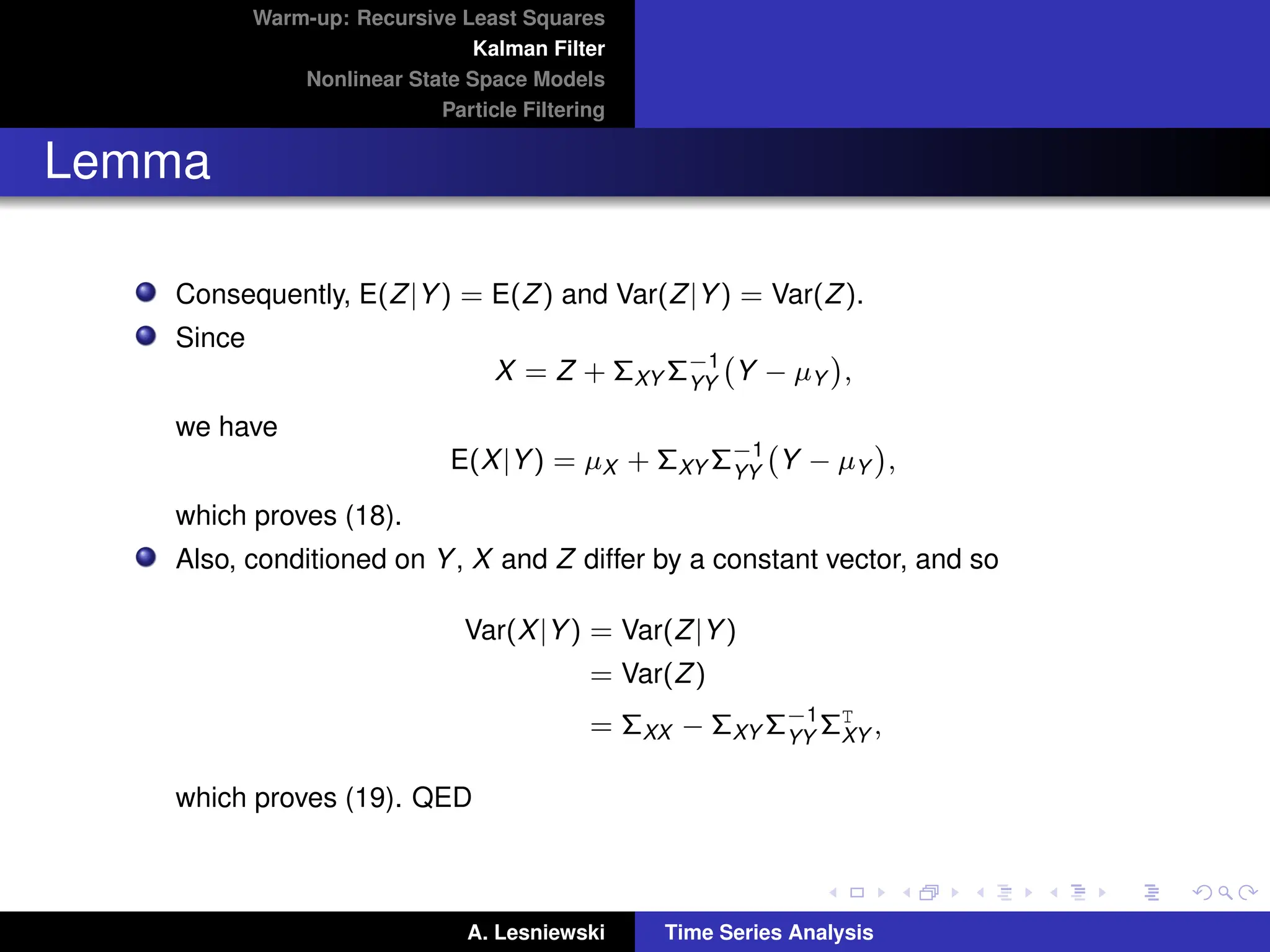 Warm-up: Recursive Least Squares
Kalman Filter
Nonlinear State Space Models
Particle Filtering
Lemma
Consequently, E(Z|Y) = E(Z) and Var(Z|Y) = Var(Z).
Since
X = Z + ΣXY Σ−1
YY
Y − µY

,
we have
E(X|Y) = µX + ΣXY Σ−1
YY
Y − µY

,
which proves (18).
Also, conditioned on Y, X and Z differ by a constant vector, and so
Var(X|Y) = Var(Z|Y)
= Var(Z)
= ΣXX − ΣXY Σ−1
YY
ΣT
XY ,
which proves (19). QED
A. Lesniewski Time Series Analysis
 