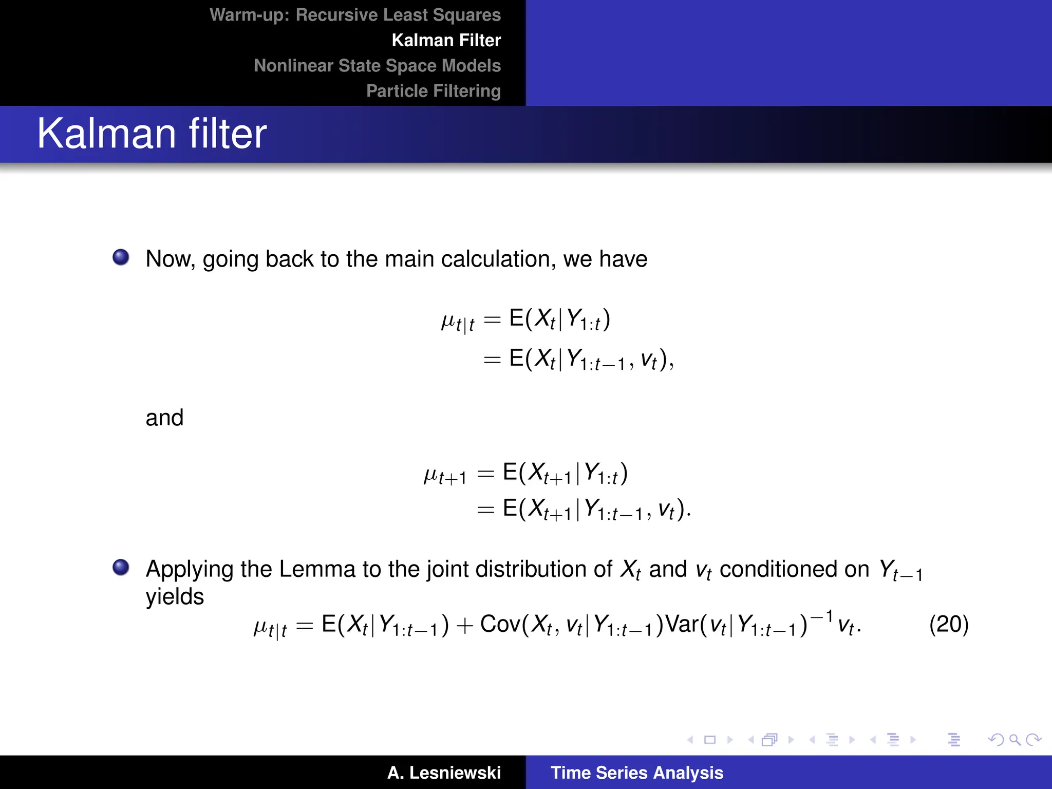 Warm-up: Recursive Least Squares
Kalman Filter
Nonlinear State Space Models
Particle Filtering
Kalman filter
Now, going back to the main calculation, we have
µt|t = E(Xt |Y1:t )
= E(Xt |Y1:t−1, vt ),
and
µt+1 = E(Xt+1|Y1:t )
= E(Xt+1|Y1:t−1, vt ).
Applying the Lemma to the joint distribution of Xt and vt conditioned on Yt−1
yields
µt|t = E(Xt |Y1:t−1) + Cov(Xt , vt |Y1:t−1)Var(vt |Y1:t−1)−1
vt . (20)
A. Lesniewski Time Series Analysis
 